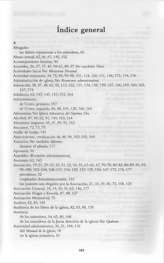 índice general
A
Abogados
    no deben representar a los miembros, 65
Abuso sexual, 62,66,67,145,152
Aconsejamiento familiar, 90
Acuerdos, 26,27,37,40, 59-61,89,97.Ver también Votos.
Actividades laicas.Ver Ministerio Personal.
Actividad misionera, 34,75, 84,93-98,101,118,126,131,146,172,174,176
Administración de iglesia.Ver Reuniones administrativas.
Adoración, 38,47,48, 62,92,112-122,131,134,138,139,147,156,159,160,163,
    167,174
Adulterio, 62,143, 145,151-153,164
Advenimiento,
    de Cristo, primero, 157
    de Cristo, segundo, 46, 48, 101,120,160,165
Adventistas. Ver Iglesia Adventista del Séptimo Día.
Alcohol, 47, 49,62,91,140,163,164
Alimentos impuros, 45,47,49,91,163
Ancianos, 72,73,75
Anillo de bodas, 141
Antecedentes, verificación de, 86,96,103-105,169
Anuncios.Ver también Informes.
    durante el sábado, 117
Apostasía, 50
Asamblea (Reunión administrativa),
Asesinato, 62,143
Asociación, 19-21,29-43,45,51,52,54, 55,63-65,67,70-78,80-83,86-89,91,93,
    95-100,102-104,108-111,116,120,123-135,154,167-172,176,177
    presidente, 32
    empleados denominacionales, 133
    los pastores son elegidos por la Asociación, 21,33,39,40,73,108,125
Asociación General, 18,19,30,31,63,146,177
Asociación Hogar y Escuela, 87, 88,127
Asociación Ministerial, 75
Auditor, 82,83,135
Auditoría de los libros de la iglesia, 82,83, 88,135
Ausencia
    de los miembros, 54,65,80,168
    de los miembros de la Junta directiva de la iglesia.Ver Quorum.
Autoridad administrativa, 30,31,109,110
    del Manual de la iglesia, 18
    en la iglesia primitiva, 30

                                    181
 