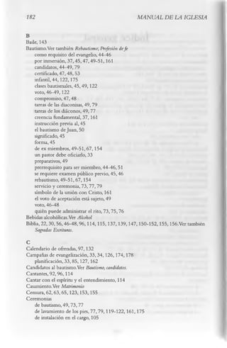 182                                             MANUAL DE LA IGLESIA

B
Baile, 143
Bautismo.Ver también Rebautismo; Profesión defe
    como requisito del evangelio, 44-46
    por inmersión, 37,45,47,49-51,161
    candidatos, 44-49,79
    certificado, 47,48,53
    infantil, 44,122,175
    clases bautismales, 45,49,122
    voto, 46-49,122
    compromiso, 47, 48
    tareas de las diaconisas, 49,79
    tareas de los diáconos, 49,77
    creencia fundamental, 37, 161
    instrucción previa al, 45
    el bautismo de Juan, 50
    significado, 45
    forma, 45
    de ex miembros, 49-51, 67,154
    un pastor debe oficiarlo, 33
    preparativos, 49
    prerrequisito para ser miembro, 44-46, 51
    se requiere examen público previo, 45, 46
    rebautismo, 49-51,67,154
    servicio y ceremonia, 73, 77, 79
    símbolo de la unión con Cristo, 161
    el voto de aceptación está sujeto, 49
    voto, 46-48
    quién puede administrar el rito, 73,75,76
Bebidas alcohólicas.Ver Alcohol
Biblia, 22,30,56,46-48,96,114,115,137,139,147,150-152,155,156.Ver también
   Sagradas Escrituras.
C
Calendario de ofrendas, 97,132
Campañas de evangelización, 33,34,126,174,178
   planificación, 33,85,127,162
Candidatos al bautismo.Ver Bautismo, candidatos.
Cantantes, 92,96,114
Cantar con el espíritu y el entendimiento, 114
Casamiento.Ver Matrimonio
Censura, 62,63,65,123,153,155
Ceremonias
   de bautismo, 49,73,77
   de lavamiento de los pies, 77,79,119-122,161,175
   de instalación en el cargo, 105
 