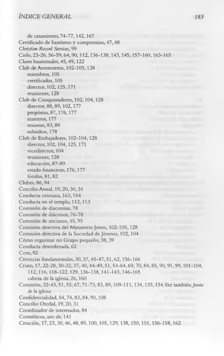 ÍNDICE GENERAL                                                          183


    de casamiento, 74-77,142,167
Certificado de bautismo y compromiso, 47,48
Christian Record Services, 99
Cielo, 23-26, 56-59,64,90,112,136-138,143,145,157-160,163-165
Clases bautismales, 45,49,122
Club de Aventureros, 102-105,128
    miembros, 105
    certificados, 105
    director, 102,125,171
    reuniones, 128
Club de Conquistadores, 102,104,128
    director, 88,89,102,177
    propósito, 87,176,177
    maestros, 177
    tesorero, 83, 89
    subsidios, 178
Club de Embajadores, 102-104,128
    director, 102,104,125,171
    vicedirector, 104
    reuniones, 128
    educación, 87-89
    estado financiero, 176,177
    fondos, 81,82
Clubes, 86,94
Concilio Anual, 19,20,30,31
Conducta cristiana, 163,164
Conducta en el templo, 112,113
Comisión de diaconisas, 78
Comisión de diáconos, 76-78
Comisión de ancianos, 45, 95
Comisión directiva del Ministerio Joven, 102-105,128
Comisión directiva de la Sociedad de Jóvenes, 102,104
Cómo organizar un Grupo pequeño, 38,39
Conducta desordenada, 62
Coro, 92
Creencias fundamentales, 30, 37, 45-47, 51, 62, 156-166
Cristo, 17,22-28,30-32,37,40, 44-49,51, 54-64,69,70, 84,85,90,91,99,101-104,
     112,116,118-122,129,136-138,141-143,146-165
    cabeza de la iglesia, 26,160
Comisión, 32-43,51,55,67,71-73,83,89,109-111,134,135,154. Ver también Junta
   de la iglesia.
Confidencialidad, 54,74, 83,84,90,108
Concilio Otoñal, 19,20, 31
Coordinador de interesados, 84
Cosméticos, uso de, 141
Creación, 17,23,30,46,48,89,100,105,129,138,150,151,156-158,162
 
