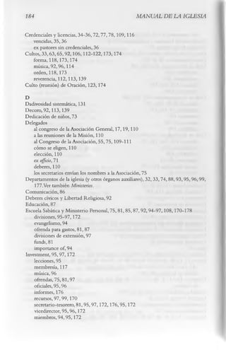 184                                                   MANUAL DE LA IGLESIA

Credenciales y licencias, 34-36, 72,77, 78, 109,116
   vencidas, 35,36
    ex pastores sin credenciales, 36
Cultos, 33,63,65,92,106,112-122,173,174
   forma, 118,173,174
    música, 92,96,114
    orden, 118,173
    reverencia, 112,113,139
Culto (reunión) de Oración, 123,174
D
Dadivosidad sistemática, 131
Decoro, 92,113,139
Dedicación de niños, 73
Delegados
    al congreso de la Asociación General, 17,19,110
    a las reuniones de la Misión, 110
    al Congreso de la Asociación, 55, 75,109-111
    cómo se eligen, 110
    elección, 110
    ex officio, 71
    deberes, 110
    los secretarios envían los nombres a la Asociación, 75
Departamentos de la iglesia (y otros órganos auxiliares), 32,33,74,88,93,95,96,99,
    177.Ver también Ministerios.
Comunicación, 86
Deberes cívicos y Libertad Religiosa, 92
Educación, 87
Escuela Sabática y Ministerio Personal, 75, 81, 85, 87,92,94-97,108,170-178
    divisiones, 95-97,172
    evangelismo, 94
    ofrenda para gastos, 81, 87
    divisiones de extensión, 97
    funds, 81
    importance of, 94
Investment, 95,97,172
    lecciones, 95
    membresía, 117
    música, 96
    ofrendas, 75,81,97
    oficiales, 95,96
    informes, 176
    recursos, 97,99,170
    secretario-tesorero, 81,95,97,172,176,95,172
    vicedirector, 95,96,172
    miembros, 94, 95,172
 