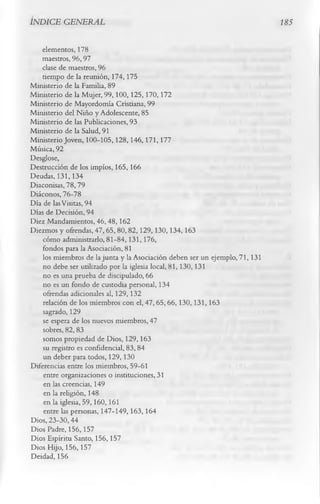INDICE GENERAL                                                               185


    elementos, 178
    maestros, 96,97
    clase de maestros, 96
    tiempo de la reunión, 174,175
Ministerio de la Familia, 89
Ministerio de la Mujer, 99,100,125,170,172
Ministerio de Mayordomía Cristiana, 99
Ministerio del Niño y Adolescente, 85
Ministerio de las Publicaciones, 93
Ministerio de la Salud, 91
Ministerio Joven, 100-105,128, 146,171, 177
Música, 92
Desglose,
Destrucción de los impíos, 165,166
Deudas, 131,134
Diaconisas, 78,79
Diáconos, 76-78
Día de las Visitas, 94
Días de Decisión, 94
Diez Mandamientos, 46,48,162
Diezmos y ofrendas, 47,65,80,82,129,130,134,163
    cómo administrarlo, 81-84,131,176,
    fondos para la Asociación, 81
    los miembros de la junta y la Asociación deben ser un ejemplo, 71, 131
    no debe ser utilizado por la iglesia local, 81,130,131
    no es una prueba de discipulado, 66
    no es un fondo de custodia personal, 134
    ofrendas adicionales al, 129,132
    relación de los miembros con el, 47, 65,66, 130,131,163
    sagrado, 129
    se espera de los nuevos miembros, 47
    sobres, 82,83
    somos propiedad de Dios, 129,163
    su registro es confidencial, 83, 84
    un deber para todos, 129, 130
Diferencias entre los miembros, 59-61
    entre organizaciones o instituciones, 31
    en las creencias, 149
    en la religión, 148
    en la iglesia, 59,160, 161
    entre las personas, 147-149,163, 164
Dios, 23-30,44
Dios Padre, 156,157
Dios Espíritu Santo, 156,157
Dios Hijo, 156,157
Deidad, 156
 