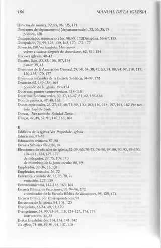 186                                               MANUAL DE LA IGLESIA

Director de música, 92, 95, 96,125,171
Directores de departamento (departamentales), 32,33,35,74
    política, 128
Discapacitados, ministerio a los, 98,99,172Disciplina, 56-67,155
Discipulado, 74,99,125,130,163,170,172,177
Divorcio, 150.Ver también Matrimonio.
    volver a casarse después de divorciarse, 62,151-154
Disolver iglesias, 40-43
Distrito, líder, 33,83,106,107,154
    pastor, 39,43
Divisiones de la Asociación General, 29, 30,34,38,42, 53, 74, 88,94,97,110,117,
    130-135,170,177
Divisiones infantiles de la Escuela Sabática, 94-97,172
Divorcio, 62,149-154,164
    posición de la iglesia, 151-154
Doctrinas, puntos controversiales, 114-116
Doctrinas fundamentales, 30,37,45-47,51,62,156-166
Don de profecía, 47,48,162
Dones espirituales, 26,27,47,48,71,99,100,103,116,118,157,161,162.Ver tam
    bién Espíritu Santo.
Dorcas, .Ver también Sociedad Dorcas.
Drogas, 47,49,62,91,140,163,164
E
Edificios de la iglesia.Ver Propiedades, Iglesia
Educación, 87-89
Educación cristiana, 87, 88
Escuela Sabática filial, 86, 94
Elecciones: de oficiales de iglesia, 32-39, 63,70-73,76-80,84,88,90,93,95-100,
    104-111,124,125,177
    de delegados, 29,75,109,110
    de miembros de la Junta escolar, 88, 89
Empleados, 32-36,55,131
Empleados, retirados, 36,72
Enfermos, cuidado de, 72,73,78,79
    visitación, 127,139
Entretenimientos, 142-146,163,164
Escuela Bíblica de Vacaciones, 85,94-96,172
    coordinador de la Escuela Bíblica de Vacaciones, 98,125,171
Escuela Bíblica por Correspondencia, 98
Estructura de la iglesia, 84,104,123
Evangelista, 32-34, 49, 93,170
Evangelismo, 34,90,93-98,118,124-127,174,178
    instructores, 34,35
Evitar la exhibición, 114,134,141,142
Ex oficio, 71,88,89,91,94,107,110
 