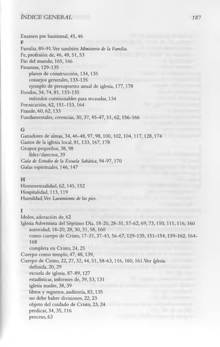 INDICE GENERAL                                                           18 7

Examen pre bautismal, 45, 46
F
Familia, 89-91. Ver también Ministerio de la Familia.
Fe, profesión de, 46,48,51, 53
Fin del mundo, 165, 166
Finanzas, 129-135
    planes de construcción, 134,135
    consejos generales, 133-135
    ejemplo de presupuesto anual de iglesia, 177, 178
Fondos, 34,74,81,133-135
    métodos cuestionables para recaudar, 134
Fornicación, 62,151-153,164
Fraude, 60,62,133
Fundamentales, creencias, 30,37,45-47,51,62,156-166
G
Ganadores de almas, 34,46-48,97,98,100,102,104,117,128,174
Gastos de la iglesia local, 81,133,167,178
Grupos pequeños, 38,98
   líder/director, 39
Gula de Estudio de la Escuela Sabática, 94-97,170
Guías espirituales, 146,147
H
Homosexualidad, 62, 145,152
Hospitalidad, 113,119
Humildad,Ver Lavamiento de los pies.
I
ídolos, adoración de, 62
Iglesia Adventista del Séptimo Día, 18-20,28-31, 57-62,69,73,110,111,116,160
    autoridad, 18-20,28,30,31,58,160
    como cuerpo de Cristo, 17-31,37-43,56-67,129-135,151-154,159-162,164-
     168
    completa en Cristo, 24,25
Cuerpo como templo, 47,48,139,
Cuerpo de Cristo, 22,27,32,44, 51, 58-63,116,160,161.Ver Iglesia.
    definida, 20,29
    escuela de iglesia, 87-89,127
    estadísticas, informes de, 39,53,131
    iglesia madre, 38, 39
    libros y registros, auditoría, 83,135
    no debe haber divisiones, 22,23
    objeto del cuidado de Cristo, 23, 24
    predicar, 34,35,116
    proceso, 63
 