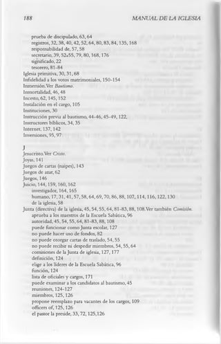188                                                MANUAL DE LA IGLESIA

    prueba de discipulado, 63,64
    registros, 32,38,40,42,52,64,80, 83,84,135,168
    responsabilidad de, 57, 58
    secretario, 39, 52r55,79,80,168,176
    significado, 22
    tesorero, 81-84
Iglesia primitiva, 30,31,68
Infidelidad a los votos matrimoniales, 150-154
Inmersión.Ver Bautismo.
Inmortalidad, 46, 48
Incesto, 62,145,152
Instalación en el cargo, 105
Instituciones, 30
Instrucción previa al bautismo, 44-46,45-49,122,
Instructores bíblicos, 34, 35
Internet, 137,142
Inversiones, 95, 97
J
Jesucristo.Ver Cristo.
Joyas, 141
Juegos de cartas (naipes), 143
Juegos de azar, 62
Juegos, 146
Juicio, 144,159,160,162
     investigador, 164,165
     humano, 17,31,41,57,58,64,69,70,86,88,107,114,116,122,130
     de la iglesia, 58
Junta (directiva) de la iglesia, 45,54,55,64, 81-83,88,108.Ver también Comisión.
     aprueba a los maestros de la Escuela Sabática, 96
     autoridad, 45,54,55,64,81-83,88,108
     puede funcionar como Junta escolar, 127
     no puede hacer uso de fondos, 82
     no puede otorgar cartas de traslado, 54,55
     no puede recibir ni despedir miembros, 54, 55,64
     comisiones de la Junta de iglesia, 127, 177
     definición, 124
     elige a los líderes de la Escuela Sabática, 96
     función, 124
     lista de oficiales y cargos, 171
     puede examinar a los candidatos al bautismo, 45
     reuniones, 124-127
     miembros, 125,126
     propone reemplazo para vacantes de los cargos, 109
     officers of, 125,126
     el pastor la preside, 33,72,125,126
 