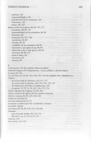INDICE GENERAL                                                                 Í89


    quorum, 126
    responsabilidades, 124
    periodicidad de las reuniones, 126
    votaciones, 126
    tareas, 126,127
Junta escolar de la iglesia, 88, 89, 127, 171
    presidente, 88, 89, 127
    responsabilidad de los miembros, 88,89
    funciones, 88
    reuniones, 89,127,128
    membresía, 88, 89
    oficiales, 88, 89
    cualidades de los miembros, 88, 89
    representa a una iglesia local, 88,89
    representa a dos o más iglesias, 88, 89
    secretario, 88,89,127
    term of office, 89
    elecciones, 89
    vacantes, 89
L
Lesbianismo, 145.Ver también Homosexualidad.
Libertad religiosa.Ver Departamentos, Asuntos públicos y libertad religiosa.
Lectura, 69, 142
Ley de Dios, 23, 24, 62, 152, 158, 159, 162.Ver también D iez Mandamientos.
Líderes
    de la Sociedad de Menores, 103,171, 177
    de la Sociedad de Jóvenes, 100,102,103,125,171
    del Ministerio del Niño y Adolescente, 125
    de iglesia, 70,72,75,76,107,154,175,176
Libros, registros de la iglesia, 32, 80,168
Libros, tesorería de iglesia, 83.Ver también Registros.
Libros y revistas, 82,95,127,142,168
Libros en el Cielo, 24
Licencia ministerial, 34, 73
Licencias y credenciales.Ver Credenciales y licencias.
Licor.Ver Alcohol.
Literatura, 82,93,94,118,134, 142,168
Llamado
    para recaudar fondos, 98, 133, 134
    derecho a ser, 31,35,42, 51,67
Loterías, 134
Luz, nueva, 114,115
 