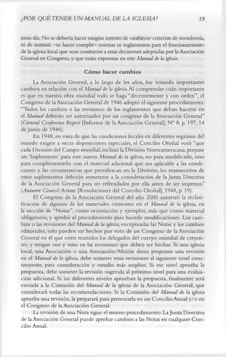 ¿POR QUÉ TENER UN MANUAL DE LA IGLESIA?                                            19

timo día. No se debería hacer ningún intento de establecer criterios de membresía,
ni de instituir -ni hacer cumplir- normas ni reglamentos para el funcionamiento
de la iglesia local que sean contrarios a estas decisiones adoptadas por la Asociación
General en Congreso, y que están expuestas en este Manual de la iglesia.
                             C óm o hacer cam bios
      La Asociación General, a lo largo de los años, fue votando importantes
cambios en relación con el Manual de la iglesia. Al comprender cuán importante
es que en nuestra obra mundial todo se haga “decentemente y con orden”, el
Congreso de la Asociación General de 1946 adoptó el siguiente procedimiento:
“Todos los cambios o las revisiones de los reglamentos que deban hacerse en
el Manual deberán ser autorizados por un congreso de la Asociación General”
(General Conference Report [Informe de la Asociación General], N° 8, p. 197,14
de junio de 1946).
      En 1948, en vista de que las condiciones locales en diferentes regiones del
mundo exigen a veces disposiciones especiales, el Concilio Otoñal votó “que
cada División del Campo mundial, incluso la División Norteamericana, prepare
un ‘Suplemento’ para este nuevo Manual de la iglesia, no para modificarlo, sino
para complementarlo con el material adicional que sea aplicable a las condi­
ciones y las circunstancias que prevalezcan en la División; los manuscritos de
estos suplementos deberán someterse a la consideración de la Junta Directiva
de la Asociación General para ser refrendados por ella antes de ser impresos”
(Autumn Council Actions [Resoluciones del Concilio Otoñal], 1948, p. 19).
      El Congreso de la Asociación General del año 2000 autorizó la reclasi-
ficación de algunos de los materiales existentes en el Manual de la iglesia, en
la sección de “Notas”, como orientación y ejemplos, más que como material
obligatorio, y aprobó el procedimiento para hacerle modificaciones. Los cam­
bios o las revisiones del Manual de la iglesia, exceptuadas las Notas y los cambios
editoriales, solo pueden ser hechos por voto de un Congreso de la Asociación
General en el que estén reunidos los delegados del cuerpo mundial de creyen­
tes, y tengan voz y voto en las revisiones que deben ser hechas. Si una iglesia
local, una Asociación o una Asociación/Misión desea proponer una revisión
en el Manual de la iglesia, debe someter estas revisiones al siguiente nivel cons­
tituyente, para consideración y estudio más amplios. Si ese nivel aprueba la
propuesta, debe someter la revisión sugerida al próximo nivel para una evalua­
ción adicional. Si los diferentes niveles aprueban la propuesta, finalmente será
enviada a la Comisión del Manual de la iglesia de la Asociación General, que
considerará todas las recomendaciones. Si la Comisión del Manual de la iglesia
aprueba una revisión, la preparará para presentarla en un Concilio Anual y/o en
el Congreso de la Asociación General.
      La revisión de una Nota sigue el mismo procedimiento. La Junta Directiva
de la Asociación General puede aprobar cambios a las Notas en cualquier Con­
cilio Anual.
 