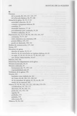 190                                              MANUAL DE LA IGLESIA


Maestros
   de la escuela, 88,103,147,169,177
   de la Escuela Sabática, 96, 97,108
Manual de la iglesia, 18,19, 17-21
   autoridad y función, 18,19
   consejos o preguntas relativas, 20
   comisión, 19
   desarrollo histórico, 17, 18
   procedimiento para cambiarlo, 19, 20
   términos utilizados, 20, 21
Matrimonio, 62,73-77,89,90,145-155,164,167
   ceremonia, 73-77, 167
   entre creyentes y no creyentes, 148
   postura bíblica, 147,151
   puede ser destruido, 150,151
Medios de comunicación, 137, 142
Mesías, 157
Miembros de iglesia
   derecho de apelar, 35, 51, 67
   derecho de ser escuchados en legítima defensa, 64,65
   en regla, 37,39,41,43,54,63,70,95,107,123
   que yerran, cómo tratarlos, 56-67
Milenio, 165,166
Ministerios.Ver Departamentos de la iglesia.
Ministro licenciado, 34,73
Ministro ordenado, 34
   limitaciones del, 75,109,110
   responsabilidades del, 69
Mobiliario de la iglesia, 178
Muerte, 165
   bautismo como símbolo de, 161
   de Cristo, 44-48,120,121,158-161
   de los miembros de iglesia, 41, 55, 64, 80,109
   estado de los muertos, 165
Música, 57,92,96,102,114, 121,142-146,173-175
    coordinadores, 92,125,171
    directores, 95,96,102,171
   poder de, 114,143,144
    sagrada, 92
   postludio, 173
   preludio, 173
    selecciones, 92
Músicos, 92,96,102
 