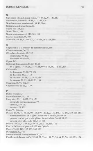 INDICE GENERAL                                                           191


N
Narcóticos (drogas), evitar su uso, 47, 49, 62, 91,140, 163
Necesitados, cuidar de, 78-81, 132,133, 178
Nombramientos, comisión de, 38, 40,106-
Notificación de membresía, 66
Nueva luz, 114,115
Nueva Tierra, 166
Nuevo nacimiento, 44, 140,163, 164
Nuevos miembros, 49,109
Nutrición, 84, 85,92,93,100,124,154,163,164,169
O
Objeciones a la Comisión de nombramientos, 108
Obreros retirados, 36, 72
Ofrendas, calendario, 97, 132
    combinadas, 97,132
    misionera.Ver Fondos.
Ópera, 143
Orden: atributo divino, 17, 23, 26, 76
    en la iglesia, 17-19,26,27,40, 58, 60-62,65,66,112,137,139
Ordenación
    de diaconisas, 38,78,79,154
    de diáconos, 38, 77,154
    de ancianos, 36,38,72,74,77,154
    de pastores, 28,29,33-36,73,154
Organista, 95,96,102,171
Organización, 26-31, 37-39
P
Padres cristianos, 141
Pan sin levadura, 79, 120
Pan y vino, 79,119-122,175,176
    preparado por las diaconisas, 79
    símbolo, 119,120
    sobrante, 78, 121
Pastor.Ver Ministro.
Pecado, 25,45,46,48,61,90,113,119,120,122,136,145,146,149,150,158-166
    es responsabilidad de la iglesia tratar con el pecado, 59, 63, 64
    pecados por los que se disciplina a los miembros, 56-58, 61, 62
    victoria sobre el pecado, 120, 143,157
Perdón 155,23,47,49, 57,119,150,152,155,158,161
Plan de dadivosidad personal, 132.Ver Ofrendas.
Pobres, 76-81,121,132,133,160,176
Pornografía, 62, 145
Prematrimonial, aconsejamiento, 90,147
Presidente de la Asociación, 32-35,37,39-41, 51,53,55,64,73,76,116,123,124
 