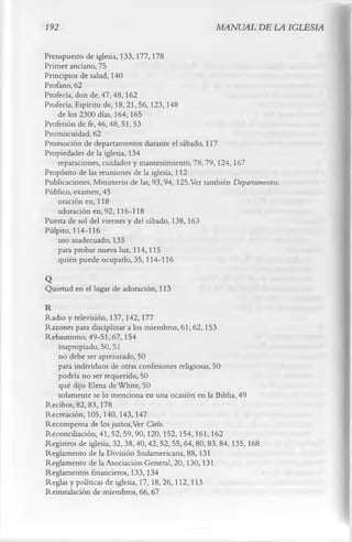192                                                MANUAL DE LA IGLESIA

Presupuesto de iglesia, 133,177,178
Primer anciano, 75
Principios de salud, 140
Profano, 62
Profecía, don de, 47, 48,162
Profecía, Espíritu de, 18,21, 56,123,148
    de los 2300 días, 164,165
Profesión de fe, 46,48, 51, 53
Promiscuidad, 62
Promoción de departamentos durante el sábado, 117
Propiedades de la iglesia, 134
    reparaciones, cuidados y mantenimiento, 78,79,124,167
Propósito de las reuniones de la iglesia, 112
Publicaciones, Ministerio de las, 93,94,125.Ver también Departamentos.
Público, examen, 45
    oración en, 118
    adoración en, 92, 116-118
Puesta de sol del viernes y del sábado, 138,163
Pulpito, 114-116
    uso inadecuado, 133
    para probar nueva luz, 114,115
    quién puede ocuparlo, 35,114-116
Q
Quietud en el lugar de adoración, 113
R
Radio y televisión, 137,142,177
Razones para disciplinar a los miembros, 61, 62,153
Rebautismo, 49-51,67,154
   inapropiado, 50,51
   no debe ser apresurado, 50
   para individuos de otras confesiones religiosas, 50
   podría no ser requerido, 50
   qué dijo Elena de White, 50
   solamente se lo menciona en una ocasión en la Biblia, 49
Recibos, 82,83,178
Recreación, 105,140,143,147
Recompensa de los justos,Ver Cielo.
Reconciliación, 41,52,59,90,120,152,154,161,162
Registros de iglesia, 32,38,40,42,52,55,64,80,83,84,135,168
Reglamento de la División Sudamericana, 88,131
Reglamento de la Asociación General, 20,130,131
Reglamentos financieros, 133,134
Reglas y políticas de iglesia, 17,18,26,112,113
Reinstalación de miembros, 66, 67
 