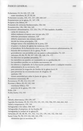 INDICE GENERAL                                                                        193

Relaciones, 13,14,102,137,138
    entre miembros, 26,27,83, 84
Relaciones sociales, 100,101,127,128,143-147
Reparaciones en la iglesia, 81,167,178
Respeto a los líderes, 69
Resumen de creencias fundamentales, 156-166
Resurrección, 136,158,164,165
Reuniones administrativas, 123, 124,176, 177.Ver también Asamblea.
    cartas de renuncia, 66
    deben realizarse al menos una vez por año, 123
    deberían presentarse informes, 124
    debería anunciarse una semana antes, 123
    decide los temas principales, 124
    delegan tareas a los miembros de la junta, 124
    el pastor o la Junta de iglesia las convocan, 123
    el presidente de la Asociación tiene acceso a las reuniones administrativas, 32
    función del secretario/a de la iglesia, 79,80
    generalmente son presididas por un pastor o administrador, 73, 123
    informes, 83,86,95,98,107-109,126,168,176,177
    los diáconos no pueden presidirlas, 77
    los miembros no pueden ser trasladados sin su aprobación, 64
    los miembros pueden ser recibidos nuevamente, 66
    los obreros y empleados de la Asociación pueden asistir a cualquier reunión
    administrativa de su territorio, 124
    para autorizar la erogación de fondos de la iglesia local, 81
    para presentar las recomendaciones de desglose, 42
    quorum, 126
    tienen autoridad por sobre la Junta de iglesia, 124
Reuniones misioneras, 98
Reverencia, 97,98,112,113,139
Revistas y libros, 82,93,142,168
    enseñanza bíblica, 152
    posición de la iglesia, 151-154
Rifas, 134
Robo, hurto, 132,143
S
Sábado, observancia, 138,139,147
Sagradas Escrituras, 18, 45,114,115, 141,151,152,156,157,160,161,163
Salud y temperancia, 139, 140
Salvaguardar a los niños, 168,169
Salvaguardar el propósito de los fondos, 82
Salvaguardar la unidad de la iglesia,59
Salvación, 27,46,48,85,101,102,112,131,139,144,152,156-162
Santa Cena, 76,78,119-122,160,161,175
    elementos que se necesitan, 38
 