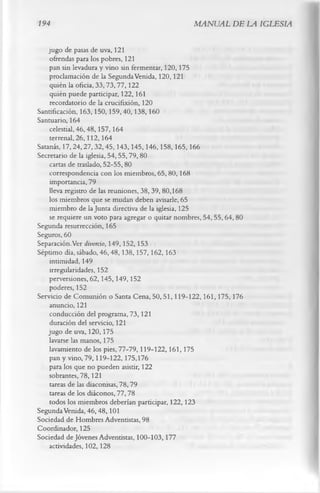 194                                                  MANUAL DE LA IGLESIA

    jugo de pasas de uva, 121
     ofrendas para los pobres, 121
    pan sin levadura y vino sin fermentar, 120,175
    proclamación de la Segunda Venida, 120,121
     quién la oficia, 33, 73,77,122
     quién puede participar, 122,161
     recordatorio de la crucifixión, 120
Santificación, 163,150,159,40,138,160
Santuario, 164
     celestial, 46,48,157,164
     terrenal, 26,112, 164
Satanás, 17,24,27,32,45,143,145,146,158,165,166
Secretario de la iglesia, 54,55,79,80
     cartas de traslado, 52-55,80
     correspondencia con los miembros, 65, 80,168
     importancia, 79
    lleva registro de las reuniones, 38,39,80,168
    los miembros que se mudan deben avisarle, 65
     miembro de la Junta directiva de la iglesia, 125
     se requiere un voto para agregar o quitar nombres, 54, 55, 64, 80
Segunda resurrección, 165
Seguros, 60
Separación.Ver divorcio, 149,152,153
Séptimo día, sábado, 46,48,138,157,162,163
     intimidad, 149
     irregularidades, 152
    perversiones, 62,145,149,152
     poderes, 152
Servicio de Comunión o Santa Cena, 50,51,119-122,161,175,176
     anuncio, 121
     conducción del programa, 73,121
     duración del servicio, 121
    jugo de uva, 120,175
    lavarse las manos, 175
    lavamiento de los pies, 77-79,119-122,161,175
     pan y vino, 79,119-122,175,176
    para los que no pueden asistir, 122
    sobrantes, 78,121
     tareas de las diaconisas, 78,79
     tareas de los diáconos, 77,78
     todos los miembros deberían participar, 122,123
Segunda Venida, 46,48,101
Sociedad de Hombres Adventistas, 98
Coordinador, 125
Sociedad de Jóvenes Adventistas, 100-103,177
    actividades, 102,128
 