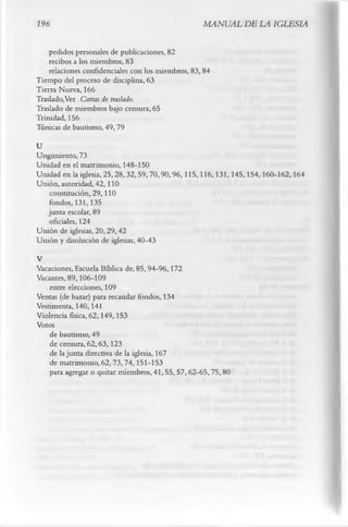 196                                                MANUAL DE LA IGLESIA

    pedidos personales de publicaciones, 82
    recibos a los miembros, 83
    relaciones confidenciales con los miembros, 83, 84
Tiempo del proceso de disciplina, 63
Tierra Nueva, 166
Traslado,Ver Cartas de traslado.
Traslado de miembros bajo censura, 65
Trinidad, 156
Túnicas de bautismo, 49,79
U
Ungimiento, 73
Unidad en el matrimonio, 148-150
Unidad en la iglesia, 25,28,32, 59,70,90,96,115,116,131,145,154,160-162,164
Unión, autoridad, 42,110
   constitución, 29,110
   fondos, 131, 135
   junta escolar, 89
   oficiales, 124
Unión de iglesias, 20,29,42
Unión y disolución de iglesias, 40-43
V
Vacaciones, Escuela Bíblica de, 85,94-96,172
Vacantes, 89,106-109
    entre elecciones, 109
Ventas (de bazar) para recaudar fondos, 134
Vestimenta, 140,141
Violencia física, 62,149,153
Votos
    de bautismo, 49
    de censura, 62,63,123
    de la junta directiva de la iglesia, 167
    de matrimonio, 62,73,74,151-153
    para agregar o quitar miembros, 41, 55, 57, 62-65,75, 80
 