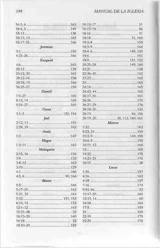 198                                                          MANUAL DE LA IGLESIA

56:5,6.......                   ........... 163    18:15-17.....                   ................31
58:4,5.......                   ........... 149    18:15-18.....                   ................56
58:13.........                  ........... 138    18:16...........                ................31
58:13,14....                    ............163    18:18...........                .........31,160
65:17-25....                    ............166    19:3-8.........                 ...............150
                    Jeremias                       19:3-9........                  ...............164
3:1..............               ............150    19:4-6........                  ...... 149,150
4:23-26......                   ............166    19:6.............               ...............151
                    Ezequiel                       19:9.............               ...... 151,152
4:6..............               ............165    20:25-28.....                   ...... 149,160
20:12.........                  ............138    22:21...........                ...............138
20:12,20....                    ............163    22:36-40.....                   ...............162
28:12-18....                    ............158    23:23...........                ...............163
28:18,19....                    ............166    24................              ...............165
36:25-27....                    ............159    24:14...........                ...............165
                     Daniel                        24:43,44.....                   ...............165
7:9-27 .......                  ............165    26:17-30.....                   ...............161
8:13,14.....                    ............165    26:26...........                ...............175
9:24-27......                   ............165    26:27-29.....                   ...............176
                      Oseas                        28:18-20.....                   ...............124
3:1-3.........                  ....150,154        28:19...........                ........ 84,156
                      Joel                         28:19,20..... .............. 28,112,160,161
2:12,13.....                    ............151                         Marcos
2:28,29 .....                   ............162    1:32.............                ...............163
                     Arnos                         9:23,24......                    ...............159
3:3.............                ............147    10:2-9........                   ...... 149,150
                     Hageo                         10:6-9........                   ...............150
1:3-11 .......                  ............163    10:11,12.....                    ...............164
                    Malaquias                      13................               ...............165
2:15,16.....                    ............150    14:22...........                 ...............175
3:8.............                ............132    14:23-25.....                    ...............176
3:8-12.......                   ............163    16:15...........                 ................28
3:10...........                 ............129                          Lucas
4:1.............                ............166    1:35.............                ...............157
4:5,6.........                  .....90,164        4:16.............                ...............163
                     Mateo                         4:18.............                ...............157
5:5.............                ............166    7:16.............                ...............174
5:17-20......                   ............162    9:51-56.......                   ................22
5:31,32.....                    ............164    10:17-20.....                    ...............160
5:32...........                 .... 151,152       12:13,14.....                    ................60
6:14,15.....                    ............155    16:18...........                 ...............164
12:1-12......                   ............163    17:5.............                ...............159
15:21-28....                    .............22    21................               ...............165
16:13-20....                    ............160    22:19...........                 ...............175
16:18.........                  .............22    22:20...........                 ...............176
18: 10- 20.                                  155
 