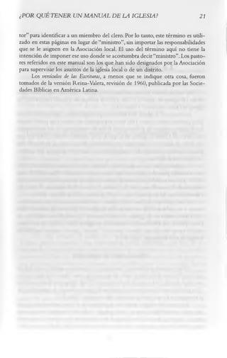 ¿POR QUÉ TENER UN MANUAL DE LA IGLESIA?                                        21

tor” para identificar a un miembro del clero. Por lo tanto, este término es utili­
zado en estas páginas en lugar de “ministro”, sin importar las responsabilidades
que se le asignen en la Asociación local. El uso del término aquí no tiene la
intención de imponer ese uso donde se acostumbra decir “ministro”. Los pasto­
res referidos en este manual son los que han sido designados por la Asociación
para supervisar los asuntos de la iglesia local o de un distrito.
      Los versículos de las Escrituras, a menos que se indique otra cosa, fueron
tomados de la versión Reina-Valera, revisión de 1960, publicada por las Socie­
dades Bíblicas en América Latina.
 