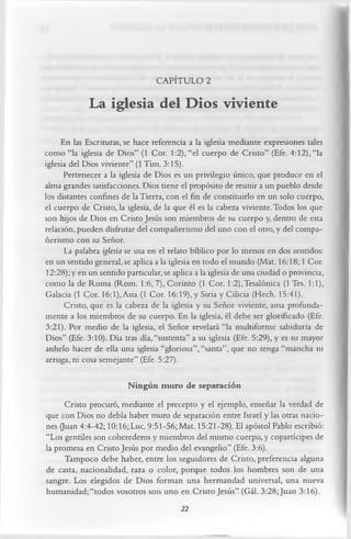 CAPÍTULO 2

             La iglesia del Dios viviente
     En las Escrituras, se hace referencia a la iglesia mediante expresiones tales
como “la iglesia de Dios” (1 Cor. 1:2), “el cuerpo de Cristo” (Efe. 4:12), “la
iglesia del Dios viviente” (1 Tim. 3:15).
      Pertenecer a la iglesia de Dios es un privilegio único, que produce en el
alma grandes satisfacciones. Dios tiene el propósito de reunir a un pueblo desde
los distantes confines de la Tierra, con el fin de constituirlo en un solo cuerpo,
el cuerpo de Cristo, la iglesia, de la que él es la cabeza viviente. Todos los que
son hijos de Dios en Cristo Jesús son miembros de su cuerpo y, dentro de esta
relación, pueden disfrutar del compañerismo del uno con el otro, y del compa­
ñerismo con su Señor.
      La palabra iglesia se usa en el relato bíblico por lo menos en dos sentidos:
en un sentido general, se aplica a la iglesia en todo el mundo (Mat. 16:18; 1 Cor.
12:28);y en un sentido particular.se aplica a la iglesia de una ciudad o provincia,
como la de Roma (Rom. 1:6, 7), Corinto (1 Cor. l:2),Tesalónica (1 Tes. 1:1),
Galacia (1 Cor. 16:1), Asia (1 Cor. 16:19), y Siria y Cilicia (Hech. 15:41).
      Cristo, que es la cabeza de la iglesia y su Señor viviente, ama profunda­
mente a los miembros de su cuerpo. En la iglesia, él debe ser glorificado (Efe.
3:21). Por medio de la iglesia, el Señor revelará “la multiforme sabiduría de
Dios” (Efe. 3:10). Día tras día, “sustenta” a su iglesia (Efe. 5:29), y es su mayor
anhelo hacer de ella una iglesia “gloriosa”, “santa”, que no tenga “mancha ni
arruga, ni cosa semejante” (Efe. 5:27).

                        N ingún muro de separación
      Cristo procuró, mediante el precepto y el ejemplo, enseñar la verdad de
que con Dios no debía haber muro de separación entre Israel y las otras nacio­
nes (Juan 4:4-42; 10:16; Luc. 9:51-56; Mat. 15:21-28). El apóstol Pablo escribió:
“Los gentiles son coherederos y miembros del mismo cuerpo, y copartícipes de
la promesa en Cristo Jesús por medio del evangelio” (Efe. 3:6).
      Tampoco debe haber, entre los seguidores de Cristo, preferencia alguna
de casta, nacionalidad, raza o color, porque todos los hombres son de una
sangre. Los elegidos de Dios forman una hermandad universal, una nueva
humanidad; “todos vosotros sois uno en Cristo Jesús” (Gál. 3:28;Juan 3:16).
                                       22
 