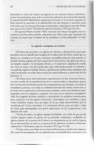 24                                                MANUAL DE LA IGLESIA

deslealtad al reino de Cristo. La iglesia ha de sostener firme y decidida­
mente sus principios ante todo el universo celestial y los reinos del mundo;
la inquebrantable fidelidad en mantener el honor y el carácter sagrado de
Dios atraerá la atención y la admiración aun del mundo, y muchos serán
inducidos, por las buenas obras que contemplen, a glorificar a nuestro Padre
que está en los cielos” (Testimonios para los ministros, 1977, pp. 16, 17).
      El apóstol Pedro escribe: “Mas vosotros sois linaje escogido, real sa­
cerdocio, nación santa, pueblo adquirido por Dios, para que anunciéis las
virtudes de aquel que os llamó de las tinieblas a su luz admirable” (1 Ped.
2:9).
                       La iglesia com pleta en Cristo
      “El Señor ha provisto a su iglesia de talentos y bendiciones, para que
presente ante el mundo una imagen de la suficiencia de Dios y para que su
iglesia sea completa en él, una constante ejemplificación de otro mundo, el
mundo eterno, regido por leyes superiores a las terrenas. Su iglesia ha de ser
un templo erigido a la semejanza divina, y el arquitecto angelical ha traído
del cielo su áurea vara de medir, para que cada piedra pueda ser labrada y
escuadrada según la medida divina, y pulida para brillar como emblema del
cielo, irradiando en todas direcciones los rayos brillantes y claros del Sol de
Justicia. [...]
       “El Señor Jesús está realizando experimentos en los corazones huma­
nos por medio de la manifestación de su misericordia y abundante gracia.
Está realizando transformaciones tan sorprendentes que Satanás, con toda su
triunfante jactancia, con toda su confederación del mal unida contra Dios y
las leyes de su gobierno, se detiene para mirarlas como una fortaleza inex­
pugnable ante sus sofismas y engaños. Son para él un misterio incompren­
sible. Los ángeles de Dios, serafines y querubines, los poderes comisionados
 para cooperar con los agentes humanos, contemplan con asombro y gozo
 cómo hombres caídos, una vez hijos de la ira, están desarrollando, por la
 enseñanza de Cristo, caracteres a la semejanza divina, para ser hijos e hijas
 de Dios, para desempeñar una parte importante en las ocupaciones y los
 deleites del cielo.
       “Cristo ha dado a la iglesia amplias facilidades con el fin de que pueda
 recibir ingente rédito de gloria de su posesión comprada y redimida. La
 iglesia, dotada de la justicia de Cristo, es su depositaría, en la cual la riqueza
 de su misericordia, su amor y su gracia ha de aparecer en plena y final ma­
 nifestación” (Testimonios para los ministros, 1977, pp. 17, 18).
       “Cristo mira a sus hijos en su inmaculada pureza y perfección impeca­
 ble como la recompensa de sus sufrimientos, su humillación y su amor, y la
 