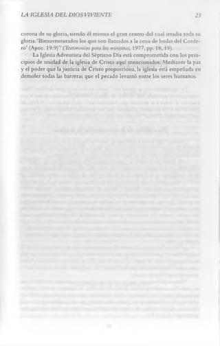LA IGLESIA DEL DIOS VIVIENTE                                             25

corona de su gloria, siendo él mismo el gran centro del cual irradia toda su
gloria.‘Bienaventurados los que son llamados a la cena de bodas del Corde­
ro’ (Apoc. 19:9)” (Testimonios para los ministros, 1977, pp. 18, 19).
      La Iglesia Adventista del Séptimo Día está comprometida con los prin­
cipios de unidad de la iglesia de Cristo aquí mencionados. Mediante la paz
y el poder que la justicia de Cristo proporcionaba iglesia está empeñada en
demoler todas las barreras que el pecado levantó entre los seres humanos.
 