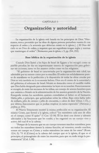 CAPÍTULO 3

              Organización y autoridad
      La organización de la iglesia está basada en los principios de Dios. “Her­
manos, nunca permitáis que las ideas de alguna persona perturben vuestra fe con
respecto al orden y la armonía que deberían existir en la iglesia.[...] El Dios del
cielo es un Dios de orden, y requiere que sus seguidores tengan reglas y normas
que mantengan el orden” (Testimonios para la iglesia, t. 5, pp. 254,255).
               Base bíblica de la organización de la iglesia
      Cuando Dios llamó a los hijos de Israel de Egipto y los escogió como su
pueblo peculiar, les dio un impresionante sistema de organización para gober­
nar sus acciones, tanto en los asuntos civiles como en los religiosos.
       “El gobierno de Israel se caracterizaba por la organización más cabal, tan
admirable por su esmero como por su sencillez. El orden tan señaladamente pues­
to de manifiesto en la perfección y la disposición de todas las obras creadas por
Dios se veía también en la economía hebrea. Dios era el centro de la autoridad y
del gobierno, el soberano de Israel. Moisés se destacaba como el caudillo visible
que Dios había designado para administrar las leyes en su nombre. Posteriormente
se escogió, de entre los ancianos de las tribus, un consejo de setenta hombres para
que asistiera a Moisés en la administración de los asuntos generales de la Nación.
Enseguida venían los sacerdotes, quienes consultaban al Señor en el Santuario.
Había jefes, o príncipes, que gobernaban sobre las tribus. Bajo estos había ‘jefes
de millares, jefes de cientos y jefes de cincuenta, y cabos de diez’ (Deut. 1:15), y
por último, funcionarios que se podían emplear en tareas especiales” (Patriarcas y
profetas, p. 391).
      El Nuevo Testamento mostró la misma perfección en su organización. El
mismo Cristo, que formó a la iglesia, colocó “los miembros cada uno de ellos
en el cuerpo, como él quiso” (1 Cor. 12:18). El los dotó con dones y talentos
adecuados a las funciones que les confió, y los organizó en un cuerpo vivo y
activo, del cual él es la cabeza.
       “Porque de la manera que en un cuerpo tenemos muchos miembros, pero
no todos los miembros tienen la misma función, así nosotros, siendo muchos,
somos un cuerpo en Cristo, y todos miembros los unos de los otros” (Rom.
 12:4, 5). “Y él [Cristo] es la cabeza del cuerpo que es la iglesia, él que es el
principio, el primogénito de entre los muertos, para que en todo tenga la pre­
eminencia” (Col. 1:18).
                                          26
 