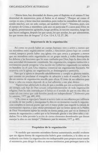 O RG ANIZACIÓ NY AUTORIDAD                                                            21

      “Ahora bien, hay diversidad de dones, pero el Espíritu es el mismo.Y hay
diversidad de ministerios, pero el Señor es el mismo”. “Porque así como el
cuerpo es uno, y tiene muchos miembros, pero todos los miembros del cuerpo,
siendo muchos, son un solo cuerpo, así también Cristo”. “Vosotros, pues, sois
el cuerpo de Cristo, y miembros cada uno en particular.Y a unos puso Dios en
la iglesia, primeramente apóstoles, luego profetas, lo tercero maestros, luego los
que hacen milagros, después los que sanan, los que ayudan, los que administran,
los que tienen don de lenguas” (1 Cor. 12:4, 5,12, 27,28).
                        Importancia de la organización
      Así como no puede haber un cuerpo humano vivo y activo a menos que
sus miembros estén orgánicamente unidos, y funcionen juntos bajo un control
central, tampoco puede haber una iglesia viva que crezca y prospere a menos
que sus miembros estén organizados en un grupo unido, y todos desempeñen
los deberes y las funciones que les sean confiados por Dios, bajo la dirección de
una autoridad divinamente constituida. Sin organización, ninguna institución o
movimiento puede prosperar. Una nación sin Gobierno organizado no tardaría
en hundirse en el caos. Una empresa comercial sin organización fracasaría. Así
ocurriría con la iglesia: sin organización, se desintegraría y perecería.
      Para que la iglesia se desarrolle saludablemente y cumpla su gloriosa misión,
que consiste en proclamar el evangelio de salvación a todo el mundo, Cristo le
dio un sistema de organización sencillo pero eficaz. El éxito de sus esfuerzos para
llevar a cabo esa misión depende de su leal adhesión a este plan divino.
      “Algunos han adelantado la idea de que, a medida que nos acerquemos al fin
del tiempo, cada hijo de Dios actuará independientemente de toda organización
religiosa. Pero he sido instruida por el Señor en el sentido de que en esta obra no
existe tal cosa como que cada hombre pueda ser independiente” (Testimonios para
los ministros, 1977, pp. 489,490).
      “¡Oh, cómo se regocijaría Satanás si tuviera éxito en sus esfuerzos por infiltrarse
en medio de este pueblo y desorganizar la obra en un momento cuando la organiza­
ción completa es esencial, puesto que será el mayor poder para impedir la entrada de
movimientos espurios, y para refutar pretensiones que no tienen apoyo en la Palabra
de Dios! Necesitamos sujetar las riendas en forma pareja, para que no se destruya el
sistema de organización y orden que se ha levantado gracias a una labor sabia y cui­
dadosa. No se debe permitir la acción de ciertos elementos desordenados que desean
manejar la obra en este tiempo” (Testimonios para los ministros, 1977, p. 489).

                         Propósitos de la organización
      “A medida que nuestros miembros fueron aumentando, resultó evidente
que sin alguna forma de organización habría gran confusión, y la obra no se
realizaría con éxito. La organización era indispensable para proporcionar sostén
al ministerio, para dirigir la obra en nuevos territorios, para proteger tanto a las
 