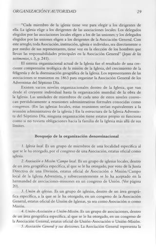 O RG ANIZACIÓ NY AUTORIDAD                                                      29

      “Cada miembro de la iglesia tiene voz para elegir a los dirigentes de
ella. La iglesia elige a los dirigentes de las asociaciones locales. Los delegados
elegidos por las asociaciones locales eligen a los de las uniones; y los delegados
elegidos por las uniones eligen a los dirigentes de la Asociación General. Con
este arreglo, toda Asociación, institución, iglesia e individuo, sea directamente o
por medio de sus representantes, tiene voz en la elección de los hombres que
llevan las responsabilidades principales en la Asociación General” (Joyas de los
testimonios, t. 3, p. 241).
      El sistema organizacional actual de la Iglesia fue el resultado de una cre­
ciente comprensión teológica de la misión de la Iglesia, del crecimiento de la
feligresía y de la diseminación geográfica de la Iglesia. Los representantes de las
asociaciones se reunieron en 1863 para organizar la Asociación General de los
Adventistas del Séptimo Día.
      Existen varios niveles organizacionales dentro de la Iglesia, que van
desde el creyente individual hasta la organización mundial de la obra de
la Iglesia. Las unidades de miembros de cada uno de estos niveles convo­
can periódicamente a reuniones administrativas formales conocidas como
congresos. (En las iglesias locales, estas reuniones serían equivalentes a la
reunión administrativa de la iglesia.) En la estructura de la Iglesia Adventis­
ta del Séptimo Día, ninguna organización tiene estatus propio ni funciona
como si no tuviera obligaciones hacia la familia de la Iglesia más allá de sus
límites.
              Bosquejo de la organización denom inacional
       1. Iglesia local. Es un grupo de miembros de una localidad específica al
que se le ha otorgado, por el congreso de una Asociación, estatus oficial como
iglesia.
      2. Asociación o Misión/Campo local. Es un grupo de iglesias locales, dentro
de un área geográfica específica, al que se le ha otorgado, por voto de la Junta
Directiva de una División, estatus oficial de Asociación o M isión/Campo
local de la Iglesia Adventista, y subsecuentemente se lo ha aceptado en la
hermandad de asociaciones-misiones en un congreso de Unión. (Ver página
20 ).
      i.         Unión de iglesias. Es un grupo de iglesias, dentro de un área geográ­
fica específica, a la que se le ha otorgado, en un congreso de la Asociación
General, estatus oficial de Unión de Iglesias, ya sea como Asociación o como
Misión.
      4. Unión-Asociación o Unión-Misión. Es un grupo de asociaciones, dentro
de un área geográfica específica, al que se le ha otorgado, en un congreso de
la Asociación General, estatus oficial de Unión-Asociación o Unión-Misión.
      5. Asociación General y sus divisiones. La Asociación General representa la
 