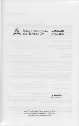 Ig le s ia A d v e n tis ta           m an u al de
d e l S ép tim o D ía                 l a ig l e s ia




                                      18* REVISIÓN
                                     EDICIÓN 2010




ASOCIACIÓN CASA EDITORA SUDAMERICANA
Av. San Martin 4555, B1604CDG Florida Oeste
      Buenos Aires, República Argentina
 