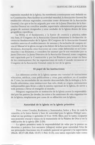 30                                                 MANUAL DE LA IGLESIA

expresión mundial de la Iglesia. Su membresía constituyente está definida en
su Constitución. Para facilitar su actividad mundial, la Asociación General ha
establecido oficinas regionales, conocidas como divisiones de la Asociación
General, a las que se les ha asignado, por voto de la Junta Directiva de la Aso­
ciación General en concilios anuales, supervisión administrativa general para
grupos de uniones designados y otras unidades de la Iglesia dentro de áreas
geográficas específicas.
      La Biblia es el fundamento, y la fuente de creencia y práctica; sobre
esta base, el Congreso de la Asociación General determina la declaración de
creencias fundamentales de la Iglesia. El Congreso de la Asociación General
también autoriza el establecimiento de uniones y la inclusión de campos, re­
visa el Manual de la iglesia, escoge a los líderes de la Asociación General y de las
divisiones, desempeña otras funciones tal como están delineadas en su Cons­
titución y sus Estatutos, y considera los asuntos que le son remitidos por su
Junta Directiva. La Junta Directiva de la Asociación General, entre congresos,
está capacitada por la Constitución y por los Estatutos para actuar en favor
de los constituyentes. Así, las organizaciones de todo el mundo reconocen el
Congreso de la Asociación General como la voz de la iglesia.
                         El papel de las instituciones
     Los diferentes niveles de la Iglesia operan una variedad de instituciones
educativas, médicas, casas publicadoras y otras, para satisfacer, en el nombre
de Cristo, las necesidades de un mundo desconsolado. En la teología y la fi­
losofía adventistas, estas instituciones han sido, desde su origen, instrumentos
indispensables para llevar a cabo la misión espiritual de la Iglesia, de servir a
toda persona y llevar el evangelio al mundo.
      Ninguna organización ni institución de la Iglesia asume la responsabili­
dad por los pasivos, las deudas, los actos o las omisiones de otra organización
de la Iglesia, simplemente por causa de su afiliación con la Iglesia.

              Autoridad de la iglesia en la iglesia prim itiva
     Dios, como Creador, Redentor y Sustentador, Señor y Rey de toda la
creación, es la única fuente y base de autoridad para la iglesia. Delegó auto­
ridad en sus profetas y apóstoles (2 Cor. 10:8). Ellos, por lo tanto, ocuparon
una posición crucial y única en la transmisión de la Palabra de Dios y en la
edificación de la iglesia (Efe. 2:20).
     La iglesia primitiva tenía la responsabilidad de velar por la pureza en
doctrina y práctica. Los ancianos (obispos) tenían gran autoridad. Una de
sus principales funciones era el cuidado pastoral en general y la supervisión
(Hech. 20:17-28; Heb. 13:17; 1 Ped. 5:13), con tareas especiales tales como
 