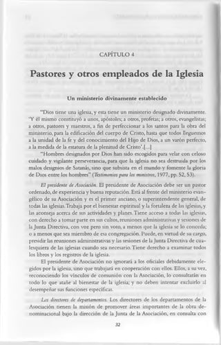 CAPÍTULO 4

Pastores y otros empleados de la Iglesia
                   Un m inisterio divinamente establecido
      “Dios tiene una iglesia, y esta tiene un ministerio designado divinamente.
‘Y él mismo constituyó a unos, apóstoles; a otros, profetas; a otros, evangelistas;
a otros, pastores y maestros, a fin de perfeccionar a los santos para la obra del
ministerio, para la edificación del cuerpo de Cristo, hasta que todos lleguemos
a la unidad de la fe y del conocimiento del Hijo de Dios, a un varón perfecto,
a la medida de la estatura de la plenitud de Cristo’.[...]
      “Hombres designados por Dios han sido escogidos para velar con celoso
cuidado y vigilante perseverancia, para que la iglesia no sea destruida por los
malos designios de Satanás, sino que subsista en el mundo y fomente la gloria
de Dios entre los hombres” (Testimonios para los ministros, 1977, pp. 52, 53).
      El presidente de Asociación. El presidente de Asociación debe ser un pastor
ordenado, de experiencia y buena reputación. Está al frente del ministerio evan­
gélico de su Asociación y es el primer anciano, o superintendente general, de
todas las iglesias.Trabaja por el bienestar espiritual y la fortaleza de las iglesias, y
las aconseja acerca de sus actividades y planes. Tiene acceso a todas las iglesias,
con derecho a tomar parte en sus cultos, reuniones administrativas y sesiones de
la Junta Directiva, con voz pero sin voto, a menos que la iglesia se lo conceda;
o a menos que sea miembro de esa congregación. Puede, en virtud de su cargo,
presidir las reuniones administrativas y las sesiones de la Junta Directiva de cua­
lesquiera de las iglesias cuando sea necesario. Tiene derecho a examinar todos
los libros y los registros de la iglesia.
      El presidente de Asociación no ignorará a los oficiales debidamente ele­
gidos por la iglesia, sino que trabajará en cooperación con ellos. Ellos, a su vez,
reconociendo los vínculos de comunión con la Asociación, lo consultarán en
todo lo que atañe al bienestar de la iglesia; y no deben intentar excluirlo al
desempeñar sus funciones específicas.
      Los directores de departamentos. Los directores de los departamentos de la
Asociación tienen la misión de promover áreas importantes de la obra de-
nominacional bajo la dirección de la Junta de la Asociación, en consulta con
                                          32
 