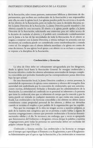 PASTORESY OTROS EMPLEADOS DE LA IGLESIA                                             35

de la Asociación, tales como pastores, instructores bíblicos y directores de de­
partamentos, que reciben sus credenciales de la Asociación y son responsables
ante ella, no ante la iglesia local. Las iglesias pueden pedir los servicios o la ayuda
de los obreros de la Asociación, pero en todos los casos la decisión descansa so­
bre la Junta Directiva de la Asociación. La Junta Directiva puede transferir a los
obreros cuando lo crea necesario. El obrero o la iglesia puede apelar a la Junta
Directiva de la Asociación, solicitando una entrevista para ser oídos acerca de
la decisión de trasladar al obrero, y el pedido será considerado cuidadosamente
por la Junta a la luz de las necesidades de toda la Asociación. Si el obrero se
negara a cooperar con la Junta Directiva, y rehúsa trabajar en armonía con sus
decisiones, su conducta puede ser considerada como insubordinación y tratada
como tal. En ningún caso el obrero debería movilizar a la iglesia en contra de
estas decisiones. Si una iglesia local apoya a un obrero en su rechazo a cooperar,
se expone a la disciplina de la Asociación.

                            Credenciales y licencias
      La obra de Dios debe ser celosamente salvaguardada por los dirigentes,
desde la iglesia local hasta la Asociación General. Se otorgan credenciales y
licencias oficiales a todos los obreros adventistas autorizados de tiempo comple­
to, concedidas por períodos limitados por las correspondientes juntas directivas
bajo las que actúan
      En una Asociación local, la Junta Directiva confiere, a ciertas personas, la
autoridad de representar a la iglesia como ministros y obreros del evangelio. Esta
autoridad está simbolizada por la concesión de credenciales, que son autoriza­
ciones escritas, debidamente fechadas y firmadas por los administradores de la
Asociación. La autoridad así conferida no es personal ni inherente a la persona
que tiene la credencial, sino que es inherente al cuerpo que la concede y, por lo
tanto, puede ser retirada en cualquier momento en que exista una causa justi­
ficada. Las credenciales y las licencias concedidas a los obreros no deben nunca
considerarse como propiedad personal de los obreros, y deben ser devueltas
cuando se termina el empleo o por pedido de la organización que las expidió.
      Para que los enemigos de la obra no tengan acceso a nuestros púlpitos, se
pide de la manera más categórica que no se permita a nadie hablar a alguna de
nuestras congregaciones a menos que presente credenciales o licencias denomi-
nacionales válidas y al día. Se reconoce, sin embargo, que a veces es apropiado
que funcionarios del Gobierno o dirigentes cívicos dirijan la palabra a nuestras
congregaciones, pero todas las personas no autorizadas deben ser excluidas del
pùlpito (véanse las pp. 114-116).
      Credenciales y licencias vencidas. Las credenciales y las licencias se otorgan
por el tiempo que especifique el Estatuto y su Reglamento, o por el Reglamen­
to Administrativo por el que se rige la Asociación, y las credenciales se renuevan
 