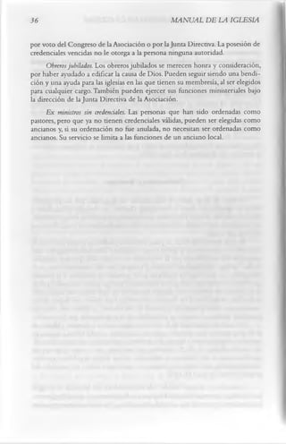 36                                                MANUAL DE LA IGLESIA

por voto del Congreso de la Asociación o por la Junta Directiva. La posesión de
credenciales vencidas no le otorga a la persona ninguna autoridad.
      Obreros jubilados. Los obreros jubilados se merecen honra y consideración,
por haber ayudado a edificar la causa de Dios. Pueden seguir siendo una bendi­
ción y una ayuda para las iglesias en las que tienen su membresía, al ser elegidos
para cualquier cargo. También pueden ejercer sus funciones ministeriales bajo
la dirección de la Junta Directiva de la Asociación.
      E x ministros sin credenciales. Las personas que han sido ordenadas como
pastores, pero que ya no tienen credenciales válidas, pueden ser elegidas como
ancianos y, si su ordenación no fue anulada, no necesitan ser ordenadas como
ancianos. Su servicio se limita a las funciones de un anciano local.
 