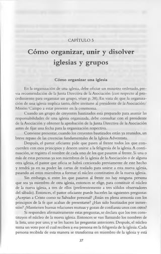 CAPÍTULO 5

       Cóm o organizar, unir y disolver
              iglesias y grupos
                        C óm o organizar una iglesia
       En la organización de una iglesia, debe oficiar un ministro ordenado, pre­
via recomendación de la Junta Directiva de la Asociación (con respecto al pro­
cedimiento para organizar un grupo, véase p. 38). En vista de que la organiza­
ción de una iglesia implica tanto, debe invitarse al presidente de la Asociación/
Misión/Campo a estar presente en la ceremonia.
       Cuando un grupo de creyentes bautizados está preparado para asumir las
responsabilidades de una iglesia organizada, debe consultar con el presidente
de la Asociación y obtener la aprobación de la Junta Directiva de la Asociación
antes de fijar una fecha para la organización respectiva.
       Conviene presentar, cuando los creyentes bautizados están ya reunidos, un
breve repaso de las creencias fundamentales de la Iglesia Adventista.
       Después, el pastor oficiante pide que pasen al frente todos los que con-
cuerden con esos principios y deseen unirse a la feligresía de la iglesia. A conti­
nuación, se registra el nombre de cada uno de los que pasaron al frente. Si una o
más de estas personas ya son miembros de la iglesia de la Asociación o de alguna
otra iglesia, el pastor que oficia se habrá cerciorado previamente de este hecho
y tendrá ya en su poder las cartas de traslado para unirse a esta nueva iglesia,
pasando así estos miembros a formar el núcleo constitutivo de la nueva iglesia.
       Sin embargo, si entre los que pasaron al frente no hay ninguna persona
que sea ya miembro de otra iglesia, entonces se elige, para constituir el núcleo
de la nueva iglesia, a tres de ellos (preferentemente a tres sólidos observadores
del sábado). Entonces, el pastor oficiante puede hacerles las siguientes preguntas:
¿Aceptan a Cristo como su Salvador personal? ¿Están en plena armonía con los
principios de la fe que acaban de presentarse? ¿Han sido bautizados por inmer­
sión? ¿Mantienen buenas relaciones mutuas y gozan de confianza unos con otros?
       Si responden afirmativamente estas preguntas, se declara que los tres cons­
tituyen el núcleo de la nueva iglesia. Entonces se van llamando los nombres de
la lista, uno por uno, y se les hacen las preguntas anteriores. Después, el núcleo
toma un voto por el cual reciben a esa persona en la feligresía de la iglesia. Cada
persona recibida de esta manera se transforma en miembro de la iglesia y está
                                          37
 
