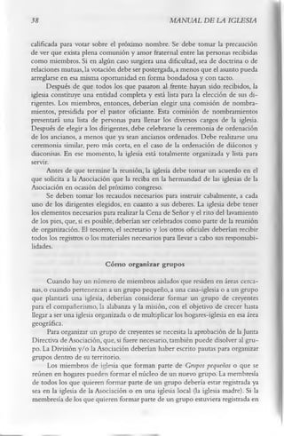 38                                                 MANUAL DE LA IGLESIA

calificada para votar sobre el próximo nombre. Se debe tomar la precaución
de ver que exista plena comunión y amor fraternal entre las personas recibidas
como miembros. Si en algún caso surgiera una dificultad, sea de doctrina o de
relaciones mutuas, la votación debe ser postergada, a menos que el asunto pueda
arreglarse en esa misma oportunidad en forma bondadosa y con tacto.
      Después de que todos los que pasaron al frente hayan sido recibidos, la
iglesia constituye una entidad completa y está lista para la elección de sus di­
rigentes. Los miembros, entonces, deberían elegir una comisión de nombra­
mientos, presidida por el pastor oficiante. Esta comisión de nombramientos
presentará una lista de personas para llenar los diversos cargos de la iglesia.
Después de elegir a los dirigentes, debe celebrarse la ceremonia de ordenación
de los ancianos, a menos que ya sean ancianos ordenados. Debe realizarse una
ceremonia similar, pero más corta, en el caso de la ordenación de diáconos y
diaconisas. En ese momento, la iglesia está totalmente organizada y lista para
servir.
      Antes de que termine la reunión, la iglesia debe tomar un acuerdo en el
que solicita a la Asociación que la reciba en la hermandad de las iglesias de la
Asociación en ocasión del próximo congreso.
       Se deben tomar los recaudos necesarios para instruir cabalmente, a cada
uno de los dirigentes elegidos, en cuanto a sus deberes. La iglesia debe tener
los elementos necesarios para realizar la Cena de Señor y el rito del lavamiento
de los pies, que, si es posible, deberían ser celebrados como parte de la reunión
de organización. El tesorero, el secretario y los otros oficiales deberían recibir
todos los registros o los materiales necesarios para llevar a cabo sus responsabi­
lidades.
                           C óm o organizar grupos
      Cuando hay un número de miembros aislados que residen en áreas cerca­
nas, o cuando pertenezcan a un grupo pequeño, a una casa-iglesia o a un grupo
que plantará una iglesia, deberían considerar formar un grupo de creyentes
para el compañerismo, la alabanza y la misión, con el objetivo de crecer hasta
llegar a ser una iglesia organizada o de multiplicar los hogares-iglesia en esa área
geográfica.
      Para organizar un grupo de creyentes se necesita la aprobación de la Junta
Directiva de Asociación, que, si fuere necesario, también puede disolver al gru­
po. La División y/o la Asociación deberían haber escrito pautas para organizar
grupos dentro de su territorio.
      Los miembros de iglesia que forman parte de Grupos pequeños o que se
reúnen en hogares pueden formar el núcleo de un nuevo grupo. La membresía
de todos los que quieren formar parte de un grupo debería estar registrada ya
sea en la iglesia de la Asociación o en una iglesia local (la iglesia madre). Si la
membresía de los que quieren formar parte de un grupo estuviera registrada en
 