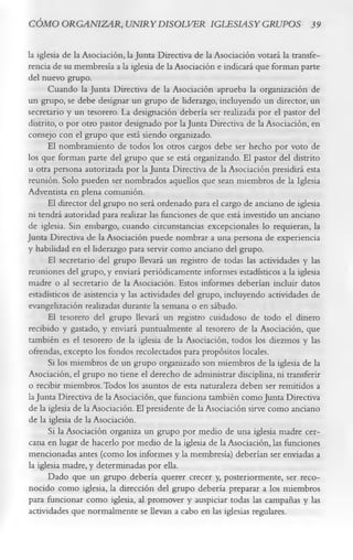 CÓMO ORGANIZAR, UNIRYDISOLVER IGLESIASY GRUPOS 39

la iglesia de la Asociación, la Junta Directiva de la Asociación votará la transfe­
rencia de su membresía a la iglesia de la Asociación e indicará que forman parte
del nuevo grupo.
       Cuando la Junta Directiva de la Asociación aprueba la organización de
un grupo, se debe designar un grupo de liderazgo, incluyendo un director, un
secretario y un tesorero. La designación debería ser realizada por el pastor del
distrito, o por otro pastor designado por la Junta Directiva de la Asociación, en
consejo con el grupo que está siendo organizado.
      El nombramiento de todos los otros cargos debe ser hecho por voto de
los que forman parte del grupo que se está organizando. El pastor del distrito
u otra persona autorizada por la Junta Directiva de la Asociación presidirá esta
reunión. Solo pueden ser nombrados aquellos que sean miembros de la Iglesia
Adventista en plena comunión.
      El director del grupo no será ordenado para el cargo de anciano de iglesia
ni tendrá autoridad para realizar las funciones de que está investido un anciano
de iglesia. Sin embargo, cuando circunstancias excepcionales lo requieran, la
Junta Directiva de la Asociación puede nombrar a una persona de experiencia
y habilidad en el liderazgo para servir como anciano del grupo.
      El secretario del grupo llevará un registro de todas las actividades y las
reuniones del grupo, y enviará periódicamente informes estadísticos a la iglesia
madre o al secretario de la Asociación. Estos informes deberían incluir datos
estadísticos de asistencia y las actividades del grupo, incluyendo actividades de
evangelización realizadas durante la semana o en sábado.
      El tesorero del grupo llevará un registro cuidadoso de todo el dinero
recibido y gastado, y enviará puntualmente al tesorero de la Asociación, que
también es el tesorero de la iglesia de la Asociación, todos los diezmos y las
ofrendas, excepto los fondos recolectados para propósitos locales.
       Si los miembros de un grupo organizado son miembros de la iglesia de la
Asociación, el grupo no tiene el derecho de administrar disciplina, ni transferir
o recibir miembros. Todos los asuntos de esta naturaleza deben ser remitidos a
la Junta Directiva de la Asociación, que funciona también como Junta Directiva
de la iglesia de la Asociación. El presidente de la Asociación sirve como anciano
de la iglesia de la Asociación.
       Si la Asociación organiza un grupo por medio de una iglesia madre cer­
cana en lugar de hacerlo por medio de la iglesia de la Asociación, las funciones
mencionadas antes (como los informes y la membresía) deberían ser enviadas a
la iglesia madre, y determinadas por ella.
      Dado que un grupo debería querer crecer y, posteriormente, ser reco­
nocido como iglesia, la dirección del grupo debería preparar a los miembros
para funcionar como iglesia, al promover y auspiciar todas las campañas y las
actividades que normalmente se llevan a cabo en las iglesias regulares.
 