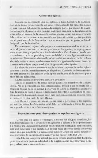 40                                                   MANUAL DE LA IGLESIA

                               C óm o unir iglesias
      Cuando sea aconsejable unir dos iglesias, la Junta Directiva de la Asocia­
ción debe tomar primeramente un voto recomendando tal proceder. Luego,
en una reunión debidamente convocada, dirigida por el presidente de la Aso­
ciación, o por el pastor u otro ministro ordenado, cada una de las iglesias debe
votar sobre el asunto de la unión. Si ambas iglesias toman un voto favorable,
debe entonces convocarse a una reunión conjunta de ambas iglesias, presidida
por el presidente de la Asociación o, en su ausencia, por un pastor ordenado
designado por la Asociación.
       En esa reunión conjunta debe prepararse un convenio cuidadosamente escri­
to, en el que se mencione las razones para unir ambas iglesias y se exponga otros
asuntos especiales que puedan estar implicados en la unión, tales como lo relativo a
la transferencia de las propiedades y la responsabilidad por las obligaciones financie­
ras existentes. El convenio debe establecer las condiciones en virtud de las cuales se
efectúa la unión, el nuevo nombre que se le dará a la iglesia unida y una cláusula en
la que se releve de sus cargos a todos los dirigentes de ambas iglesias.
       La adopción de este convenio por la reunión conjunta de ambas iglesias
consuma la unión. Inmediatamente, se elegirá una Comisión de Nombramien­
tos para proponer a los oficiales de la iglesia unida, con el fin de servir por el
resto del año eclesiástico.
       La Asociación archivará una copia del convenio.
       Todos los miembros de ambas iglesias pasan a ser miembros de la nueva
iglesia. No es permisible, en estas circunstancias, excluir a un miembro de la
feligresía porque no se lo incluyó por olvido en la lista de miembros cuando se
hizo la unión. El cuerpo unido es responsable del orden y la disciplina de todos
los miembros. Los miembros que estén bajo disciplina deben ser tratados como
se establece en otra parte de este Manual.
       Los libros y registros de ambas iglesias pasan a pertenecer a los registros
del cuerpo unido. La Asociación local debe ser notificada y tomar los votos
correspondientes en su próximo congreso.
        Procedim iento para desorganizar o expulsar una iglesia
      “Cristo amó a la iglesia, y se entregó a sí mismo por ella, para santificarla, ha­
biéndola purificado en el lavamiento del agua por la palabra, a fin de presentársela
a sí mismo, una iglesia gloriosa, que no tuviese mancha ni arruga ni cosa semejante,
sino que fuese santa y sin mancha [...]. Porque nadie aborreció jamás a su propia
carne, sino que la sustenta y la cuida, como también Cristo a la iglesia, porque so­
mos miembros de su cuerpo, de su carne y de sus huesos” (Efe. 5:25-30).
      Esta debe ser siempre la actitud que debe tenerse al administrar disciplina,
ya se trate de una persona individual o de la iglesia como cuerpo: ayudar siem­
pre y salvar para la causa de Dios.
 