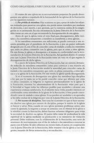 CÓMO ORGANIZAR, UNIRYDISOLVER IGLESIASY GRUPOS 41

      El estatus de una iglesia no es necesariamente perpetuo. Se puede desor­
ganizar una iglesia o expulsarla de la hermandad de las iglesias de la Asociación
por las siguientes razones:
      1. Por pérdida de miembros. Hay ocasiones en que, a pesar de todos los esfuer­
zos realizados para preservar una iglesia, esta pierde tantos miembros por mudanza
de domicilio, o por muerte, o por apostasía, que la existencia misma de la congre­
gación se ve amenazada. En esas circunstancias, la Junta Directiva de la Asociación
debe tomar un voto en el que recomiende la desorganización de esta iglesia.
      Antes de que la iglesia tome el voto final para desorganizarse, debe invi­
tarse a los miembros remanentes a transferir su membresía a otras iglesias.
      Si los miembros remanentes son suficientes, se puede convocar a una re­
unión presidida por el presidente de la Asociación, o por un pastor ordenado
designado por él, con el fin de conceder cartas de traslado a todos los miembros
que estén en plena comunión con la iglesia, para que se unan a otras iglesias.
De esta forma, la iglesia se desorganiza a sí misma en conformidad con la reco­
mendación de la Junta Directiva de la Asociación. Así quedará abierto el camino
para que la Junta Directiva de la Asociación tome un voto en el que registra la
desorganización de dicha iglesia.
      Si, a juicio de la Junta Directiva de la Asociación, hay un número demasia­
do reducido de miembros remanentes como para convocar a una reunión así,
la Junta Directiva de la Asociación tendrá la autoridad para conceder cartas de
traslado a los miembros remanentes que estén en plena comunión, a otras igle­
sias o a la iglesia de la Asociación. De este modo, la iglesia queda desorganizada.
      Si en el momento de desorganizar una iglesia hay miembros bajo disciplina
a los que, por lo tanto, no se les puede conceder cartas que afirmen que están
en plena comunión, su feligresía se registrará provisionalmente en la iglesia de
la Asociación, mientras los administradores de la Asociación velan para que a
la brevedad se hagan todos los esfuerzos posibles para ayudarlos a alcanzar una
experiencia cristiana satisfactoria. Si el esfuerzo tiene éxito, pueden entonces ser
confirmados como miembros de la iglesia de la Asociación, o bien puede conce­
dérsele cartas de traslado a otras iglesias. Si no pueden ser ayudados o recuperados,
se los debe excluir de la feligresía por voto de la Junta Directiva de la Asociación.
      2. Por razones de disciplina. Son raras las ocasiones en que se hace necesa­
rio disolver una iglesia por razones de disciplina, porque la misión de la iglesia
es buscar y salvar. Pero, cuando en una iglesia persisten problemas serios, tales
como la apostasía, la negativa a actuar en armonía con el Manual de la iglesia o
la rebelión contra la Asociación, deben hacerse esfuerzos diligentes para evitar
la necesidad de disolver esa iglesia. El pastor debe tratar de profundizar la vida
espiritual de la iglesia mediante su predicación y su ministerio de visitación
personal. Debe realizarse, con la colaboración de la Asociación, una serie de
reuniones de reavivamiento, con el fin de inducir a los miembros a renovar su
pacto con el Señor. Si tales esfuerzos no tienen éxito, el pastor, en cooperación
con la Junta Directiva de la Asociación, debe reunirse con la iglesia y sus diri­
gentes, tratando de llevar restauración y reconciliación.
 