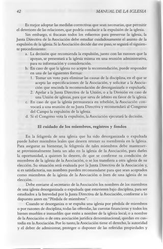 42                                                 MANUAL DE LA IGLESIA

     Es mejor adoptar las medidas correctivas que sean necesarias, que permitir
el deterioro de las relaciones, que podría conducir a la expulsión de la iglesia.
      Sin embargo, si fracasan todos los esfuerzos para preservar la iglesia, la
Junta Directiva de la Asociación debe estudiar cuidadosamente el asunto de la
expulsión de la iglesia. Si la Asociación decide dar ese paso, se seguirá el siguien­
te procedimiento:
      a. La decisión que recomienda la expulsión, junto con las razones que la
         apoyan, se presentará a la iglesia misma en una reunión administrativa,
         para su información y consideración.
      b. En caso de que la iglesia no acepte la recomendación, puede responder
         en una de las siguientes formas:
         1. Tomar un voto para eliminar las causas de la disciplina, en el que se
            acepta las especificaciones de la Asociación, y solicitar a la Asocia­
            ción que rescinda la recomendación de desorganizarla o expulsarla.
         2. Apelar a la Junta Directiva de la Unión, o a la División en caso de
            una Unión de iglesias, para que sirva de árbitro en favor de la iglesia.
      c. En caso de que la iglesia permanezca en rebelión, la Asociación con­
         vocará a una reunión de su Junta Directiva y recomendará al Congreso
         del Campo la expulsión de la iglesia.
      d. Si el Congreso vota la expulsión, la Asociación ejecutará la decisión.
             El cuidado de los m iem bros, registros y fondos
      En la feligresía de una iglesia que ha sido desorganizada o expulsada
puede haber miembros leales que deseen retener su membresía en la Iglesia.
Para asegurar su bienestar, la feligresía de tales miembros debe mantener­
se provisionalmente hasta un año en la iglesia de la Asociación, para darles
la oportunidad, a quienes lo deseen, de que se confirme su condición de
miembros de la iglesia de la Asociación, o se los transfiera a otra iglesia de su
elección. Su situación será evaluada por la Junta Directiva de la Asociación y,
si es satisfactoria, sus nombres pueden recomendarse para que sean aceptados
como miembros de la iglesia de la Asociación o bien de una iglesia de su
elección.
      Debe enviarse al secretario de la Asociación los nombres de los miembros
de una iglesia desorganizada o expulsada que estuvieren bajo disciplina, para ser
estudiados a la brevedad por la Junta Directiva de la Asociación, conforme a lo
dispuesto antes en “Pérdida de miembros”.
      Cuando se desorganiza o se expulsa una iglesia por pérdida de miembros
o por razones de disciplina, todas las ofrendas, las cuentas financieras y todos los
bienes muebles e inmuebles que estén a nombre de la iglesia local, o a nombre
de la Asociación o de otra asociación jurídica denominacional, quedan en cus­
todia en la Asociación. Por lo tanto, la Asociación tiene el derecho, la autoridad
y el deber de administrar, proteger o disponer de las referidas propiedades y
 
