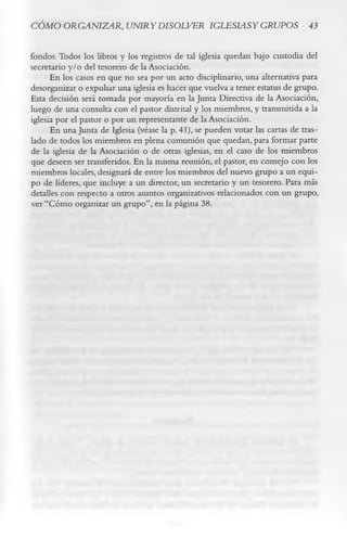 CÓMO ORGANIZAR, UNIRYDISOLVER IGLESIASY GRUPOS 43

fondos. Todos los libros y los registros de tal iglesia quedan bajo custodia del
secretario y/o del tesorero de la Asociación.
      En los casos en que no sea por un acto disciplinario, una alternativa para
desorganizar o expulsar una iglesia es hacer que vuelva a tener estatus de grupo.
Esta decisión será tomada por mayoría en la Junta Directiva de la Asociación,
luego de una consulta con el pastor distrital y los miembros, y transmitida a la
iglesia por el pastor o por un representante de la Asociación.
      En una Junta de Iglesia (véase la p. 41), se pueden votar las cartas de tras­
lado de todos los miembros en plena comunión que quedan, para formar parte
de la iglesia de la Asociación o de otras iglesias, en el caso de los miembros
que deseen ser transferidos. En la misma reunión, el pastor, en consejo con los
miembros locales, designará de entre los miembros del nuevo grupo a un equi­
po de líderes, que incluye a un director, un secretario y un tesorero. Para más
detalles con respecto a otros asuntos organizativos relacionados con un grupo,
ver “Cómo organizar un grupo”, en la página 38.
 