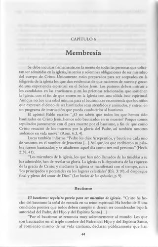 CAPÍTULO 6

                              Membresía
      Se debe inculcar firmemente, en la mente de todas las personas que solici­
tan ser admitidas en la iglesia, las serias y solemnes obligaciones de ser miembro
del cuerpo de Cristo. Únicamente están preparados para ser aceptados en la
feligresía de la iglesia los que dan evidencias de que nacieron de nuevo y gozan
de una experiencia espiritual en el Señor Jesús. Los pastores deben instruir a
los candidatos en las enseñanzas y en las prácticas relacionadas que sostienen
la Iglesia, con el fin de que entren en la Iglesia con una sólida base espiritual.
Aunque no hay una edad mínima para el bautismo, se recomienda que los niños
que expresan el deseo de ser bautizados sean atendidos y animados, y entren en
un programa de instrucción que pueda conducirlos al bautismo.
      El apóstol Pablo escribe: “¿O no sabéis que todos los que hemos sido
bautizados en Cristo Jesús, hemos sido bautizados en su muerte? Porque somos
sepultados juntamente con él para muerte por el bautismo, a fin de que como
Cristo resucitó de los muertos por la gloria del Padre, así también nosotros
andemos en vida nueva” (Rom. 6:3,4).
      Lucas también informa: “Pedro les dijo: Arrepentios, y bautícese cada uno
de vosotros en el nombre de Jesucristo [...]. Así que, los que recibieron su pala­
bra fueron bautizados; y se añadieron aquel día como tres mil personas” (Hech.
2:38,41).
      “Los miembros de la iglesia, los que han sido llamados de las tinieblas a su
luz admirable, han de revelar su gloria. La iglesia es la depositaría de las riquezas
de la gracia de Cristo; y mediante la iglesia se manifestará con el tiempo, aun a
‘los principados y potestades en los lugares celestiales’ (Efe. 3:10), el despliegue
final y pleno del amor de Dios” (Los hechos de los apóstoles, p. 9).

                                    Bautism o
     E l bautismo: requisito previo para ser miembro de iglesia. “Cristo ha he­
cho del bautismo la señal de entrada en su reino espiritual. Ha hecho de él una
condición positiva que todos deben cumplir si desean ser considerados bajo la
autoridad del Padre, del Hijo y del Espíritu Santo.[...]
     “Por el bautismo se renuncia muy solemnemente al mundo. Los que
son bautizados en el triple nombre del Padre, del Hijo y del Espíritu Santo,
al comienzo mismo de su vida cristiana, declaran públicamente que han
                                       44
 