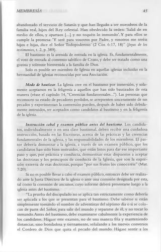 MEMBRESÍA                                                                      45

abandonado el servicio de Satanás y que han llegado a ser miembros de la
familia real, hijos del Rey celestial. Han obedecido la orden: ‘Salid de en
medio de ellos, y apartaos [...] y no toquéis lo inm undo’. Y para ellos se
cumple la promesa: ‘Y seré para vosotros por Padre, y vosotros me seréis
hijos e hijas, dice el Señor Todopoderoso’ (2 Cor. 6:17, 18)” (Joyas de los
testimonios, t. 2, p. 389).
      El bautismo es la avenida de entrada en la iglesia. Es, fundamentalmente,
el voto de entrada al convenio salvífico de Cristo, y debe ser tratado como una
gozosa y solemne bienvenida a la familia de Dios.
      Solo es posible ser miembro de Iglesia en aquellas iglesias incluidas en la
hermandad de iglesias reconocidas por una Asociación.
      Modo de bautizar. La Iglesia cree en el bautismo por inmersión, y sola­
mente aceptamos en la feligresía a aquellos que han sido bautizados de esta
manera (véase el capítulo 14, “Creencias fundamentales...”). Las personas que
reconocen su estado de pecadores perdidos, se arrepienten sinceramente de sus
pecados y experimentan la conversión pueden, después de haber sido debida­
mente instruidos, ser aceptados como candidatos al bautismo y en la feligresía
de la iglesia.
      Instrucción cabal y examen público antes del bautismo. Los candida­
tos, individualmente o en una clase bautismal, deben recibir una cuidadosa
instrucción, basada en las Escrituras, acerca de las prácticas y las creencias
fundamentales de la iglesia, y las responsabilidades de los miembros. El pas­
tor debería demostrar a la iglesia, a través de un examen público, que los
candidatos han sido bien instruidos, que están listos para dar ese importante
paso y que, por práctica y conducta, demuestran estar dispuestos a aceptar
las doctrinas y los principios de conducta de la Iglesia, que son la expre­
sión externa de esas doctrinas, porque “por sus frutos los conoceréis” (Mat.
7:20).
      Si no es posible llevar a cabo el examen público, entonces debe ser realiza­
do ante la Junta Directiva de la iglesia o ante una comisión designada por esta,
tal como la comisión de ancianos, cuyo informe deberá presentarse luego a la
iglesia antes del bautismo.
      “La prueba del discipulado no se aplica tan estrictamente como debería
ser aplicada a los que se presentan para el bautismo. Debe saberse si están
simplemente tomando el nombre de adventistas del séptimo día o si se colo­
can de parte del Señor, para salir del mundo y separarse de él, y no tocar lo
inmundo. Antes del bautismo, debe examinarse cabalmente la experiencia de
los candidatos. Hágase este examen, no de una manera fría y manteniendo
distancias, sino bondadosa y tiernamente, señalando a los nuevos conversos
el Cordero de Dios que quita el pecado del mundo. Hágase sentir a los
 