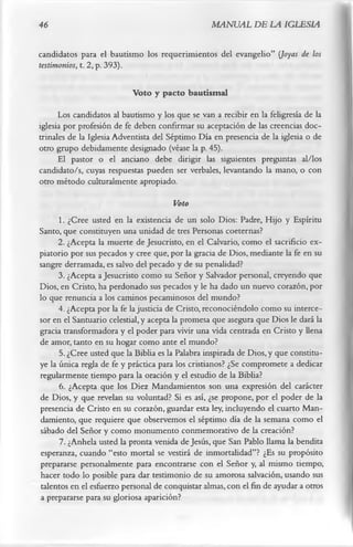 46                                                MANUAL DE LA IGLESIA

candidatos para el bautismo los requerimientos del evangelio” (Joyas de los
testimonios, t. 2, p. 393).

                           Voto y pacto bautismal
      Los candidatos al bautismo y los que se van a recibir en la feligresía de la
iglesia por profesión de fe deben confirmar su aceptación de las creencias doc­
trinales de la Iglesia Adventista del Séptimo Día en presencia de la iglesia o de
otro grupo debidamente designado (véase la p. 45).
      El pastor o el anciano debe dirigir las siguientes preguntas al/los
candidato/s, cuyas respuestas pueden ser verbales, levantando la mano, o con
otro método culturalmente apropiado.
                                         Voto
      1. ¿Cree usted en la existencia de un solo Dios: Padre, Hijo y Espíritu
Santo, que constituyen una unidad de tres Personas coeternas?
      2. ¿Acepta la muerte de Jesucristo, en el Calvario, como el sacrificio ex­
piatorio por sus pecados y cree que, por la gracia de Dios, mediante la fe en su
sangre derramada, es salvo del pecado y de su penalidad?
      3. ¿Acepta a Jesucristo como su Señor y Salvador personal, creyendo que
Dios, en Cristo, ha perdonado sus pecados y le ha dado un nuevo corazón, por
lo que renuncia a los caminos pecaminosos del mundo?
      4. ¿Acepta por la fe la justicia de Cristo, reconociéndolo como su interce­
sor en el Santuario celestial, y acepta la promesa que asegura que Dios le dará la
gracia transformadora y el poder para vivir una vida centrada en Cristo y llena
de amor, tanto en su hogar como ante el mundo?
      5. ¿Cree usted que la Biblia es la Palabra inspirada de Dios, y que constitu­
ye la única regla de fe y práctica para los cristianos? ¿Se compromete a dedicar
regularmente tiempo para la oración y el estudio de la Biblia?
      6. ¿Acepta que los Diez Mandamientos son una expresión del carácter
de Dios, y que revelan su voluntad? Si es así, ¿se propone, por el poder de la
presencia de Cristo en su corazón, guardar esta ley, incluyendo el cuarto Man­
damiento, que requiere que observemos el séptimo día de la semana como el
sábado del Señor y como monumento conmemorativo de la creación?
      7. ¿Anhela usted la pronta venida de Jesús, que San Pablo llama la bendita
esperanza, cuando “esto mortal se vestirá de inmortalidad”? ¿Es su propósito
prepararse personalmente para encontrarse con el Señor y, al mismo tiempo,
hacer todo lo posible para dar testimonio de su amorosa salvación, usando sus
talentos en el esfuerzo personal de conquistar almas, con el fin de ayudar a otros
a prepararse para su gloriosa aparición?
 