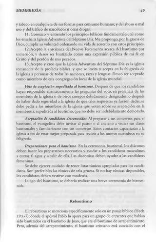 MEMBRESÍA                                                                      49

y tabaco en cualquiera de sus formas para consumo humano; y del abuso o mal
uso y del tráfico de narcóticos u otras drogas.
       11. Conozco y entiendo los principios bíblicos fundamentales, tal como
los enseña la Iglesia Adventista del Séptimo Día. Me propongo, por la gracia de
Dios, cumplir su voluntad ordenando mi vida de acuerdo con estos principios.
       12. Acepto la enseñanza del Nuevo Testamento acerca del bautismo por
inmersión, y deseo ser bautizado como una expresión pública de mi fe en
Cristo y del perdón de mis pecados.
       13. Acepto y creo que la Iglesia Adventista del Séptimo Día es la iglesia
remanente de la profecía bíblica, y que se invita y acepta en la feligresía de
la iglesia a personas de todas las naciones, razas y lenguas. Deseo ser aceptado
como miembro de esta congregación local de la iglesia mundial.
       Voto de aceptación supeditada al bautismo. Después de que los candidatos
hayan respondido afirmativamente las preguntas del voto, en presencia de los
miembros de la iglesia o de otros cuerpos debidamente designados, o después
de haber dado seguridad a la iglesia de que tales respuestas ya fueron dadas, se
debe pedir a los miembros de la iglesia que voten sobre su aceptación en la
membresía, supeditada al bautismo, que no debe ser indebidamente demorado.
       Aceptación de candidatos desconocidos. Al preparar a sus conversos para el
bautismo, el evangelista debe invitar al pastor o al anciano a visitar sus clases
bautismales y familiarizarse con sus conversos. Estos contactos capacitarán a la
iglesia a fin de estar mejor preparada para recibir a los nuevos miembros en su
feligresía.
       Preparaciones para el bautismo. En la ceremonia bautismal, los diáconos
deben hacer los preparativos necesarios y ayudar a los candidatos masculinos
a entrar al agua y a salir de ella. Las diaconisas deben ayudar a las candidatas
 femeninas.
       Se debe ejercer cuidado de tener listas túnicas apropiadas para los candi­
 datos. Son preferibles las túnicas de tela gruesa. Si no hay túnicas disponibles,
 los candidatos deben vestirse con modestia.
       Luego del bautismo, se debería realizar una breve ceremonia de bienve­
 nida.

                                  Rebautism o
     El rebautismo se menciona específicamente solo en un pasaje bíblico (Hech.
19:1-7), donde el apóstol Pablo lo apoya para un grupo de creyentes que habían
sido bautizados en el bautismo de Juan, que era el bautismo de arrepentimiento.
Pero, además del arrepentimiento, el bautismo cristiano está asociado con el
 