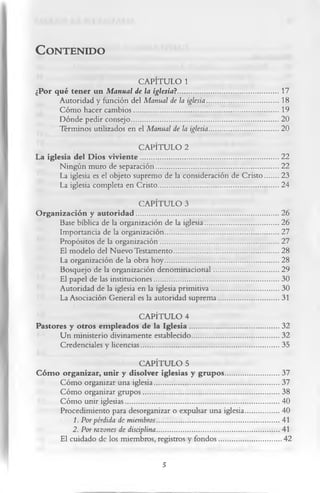 C   o n t e n id o


                             CAPÍTULO 1
¿Por qué ten er un M anual de la iglesia ?........................................................17
       Autoridad y función del Manual de la iglesia........................................18
       Cóm o hacer cam bios................................................................................ 19
       Dónde pedir consejo..................................................................................20
       Términos utilizados en el Manual de la iglesia...................................... 20
                                 CAPÍTULO 2
La iglesia del D ios v iv ie n te .............................................................................22
       Ningún muro de separación....................................................................22
        La iglesia es el objeto supremo de la consideración de C risto....... 23
        La iglesia completa en Cristo...................................................................24
                                    CAPÍTULO 3
O rg an izació n y a u to rid a d ............................................................................... 26
         Base bíblica de la organización de la iglesia.........................................26
         Importancia de la organización...............................................................27
         Propósitos de la organización..................................................................27
         El modelo del Nuevo Testamento..........................................................28
         La organización de la obra hoy...............................................................28
         Bosquejo de la organización denominacional....................................29
         El papel de las instituciones..................................................................... 30
         Autoridad de la iglesia en la iglesia prim itiva..................................... 30
         La Asociación General es la autoridad suprema................................. 31
                              CAPÍTULO 4
Pastores y otros em pleados de la Ig le sia ................................................. 32
       U n ministerio divinamente establecido................................................ 32
       Credenciales y licencias.............................................................................35
                                 CAPÍTULO 5
C ó m o organizar, u nir y disolver iglesias y g ru p o s..............................37
        Cóm o organizar una iglesia..................................................................... 37
        Cóm o organizar grupos............................................................................38
        Cóm o unir iglesias..................................................................................... 40
        Procedimiento para desorganizar o expulsar una iglesia...................40
            1. Por pérdida de miembros....................................................................41
            2. Por razones de disciplina....................................................................41
        El cuidado de los miembros, registros y fondos...................................42

                                                         5
 