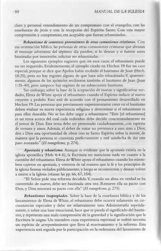 50                                               MANUAL DE LA IGLESIA

claro y personal entendimiento de un compromiso con el evangelio, con las
enseñanzas de Jesús y con la recepción del Espíritu Santo. Con esta mayor
comprensión y compromiso, era aceptable que fueran rebautizados.
      Rebautismo de conversos provenientes de otras comuniones cristianas. Con
esa orientación bíblica, las personas de otras comuniones cristianas que abrazan
el mensaje adventista del séptimo día pueden, si lo desean y si fueron antes
bautizadas por inmersión, solicitar ser rebautizadas.
      Los siguientes ejemplos sugieren que, en esos casos, el rebautismo puede
no ser requerido. Evidentemente, el ejemplo citado en Hechos 19 fue un caso
especial, porque se dice que Apolos había recibido el bautismo de Juan (Hech.
18:25), pero no hay registro alguno de que haya sido rebautizado. Y, aparente­
mente, algunos de los apóstoles recibieron también el bautismo de Juan (Juan
1:35-40), pero tampoco hay registro de un subsecuente bautismo.
      Sin embargo, sobre la base de la aceptación de nuevas y significativas ver­
dades, Elena de W hite apoya el rebautismo cuando el Espíritu induce al nuevo
creyente a pedirlo. Esto está de acuerdo con el pensamiento desarrollado en
Hechos 19. Las personas que previamente experimentaron creer en el bautismo
deben evaluar su nueva experiencia religiosa y determinar si el rebautismo es
para ellos deseable. No se los debe urgir a rebautizarse. “Este [el rebautismo]
es un tema acerca del cual cada individuo debe decidir concienzudamente en
el temor de Dios. Este tema debe ser presentado cuidadosamente, con espíritu
de ternura y amor. Además, el deber de instar no pertenece a uno, sino a Dios;
den a Dios una oportunidad de obrar con su Santo Espíritu sobre la mente, de
manera que la persona se convenza perfectamente y esté satisfecha de dar este
paso avanzado” (El evangelismo, p. 274).
      Apostasia y rebautismo. Aunque es evidente que la apostasía existía en la
iglesia apostólica (Heb. 6:4-6), la Escritura no menciona nada en cuanto a la
cuestión del rebautismo. Elena de White apoya el rebautismo cuando los miem­
bros cayeron en apostasía, y vivieron de tal manera que la fe y los principios de
la iglesia fueron violados públicamente, y luego se reconvierten y desean volver
a unirse a la Iglesia (véanse las pp. 66, 67,154).
       “El Señor pide una reforma decidida. Y, cuando un alma en verdad se ha
convertido de nuevo, debe ser bautizada otra vez. Renueve ella su pacto con
Dios, y Dios renovará su pacto con ella” (El evangelismo, p. 275)
       Rebautismos inapropiados. Sobre la base de la enseñanza bíblica y de los
lincamientos de Elena de White, el rebautismo debe ocurrir solamente en cir­
 cunstancias especiales y debe ser relativamente raro. Administrarlo repetida­
 mente, o sobre una base emocional, hace que se pierda el significado del bautis­
 mo, y representa una mala comprensión de la gravedad y la significación que la
 Escritura le asigna. U n miembro cuya experiencia espiritual se enfrió necesita
 un espíritu de arrepentimiento que lleva al reavivamiento y la reforma. Esta
 experiencia será seguida por la participación en la ordenanza del lavamiento de
 