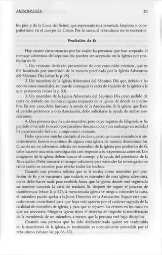 MEMBRESÍA                                                                       51

los pies y de la Cena del Señor, que representa una renovada limpieza y com­
pañerismo en el cuerpo de Cristo. Por lo tanto, el rebautismo no es necesario.
                                Profesión de fe
      Hay cuatro circunstancias por las cuales las personas que han aceptado el
mensaje adventista del séptimo día pueden ser aceptadas en la Iglesia por pro­
fesión de fe:
      1. Un cristiano dedicado proveniente de otra comunión cristiana, que ya
fue bautizado por inmersión de la manera practicada por la Iglesia Adventista
del Séptimo Día (véase la p. 45).
      2. Un miembro de la Iglesia Adventista del Séptimo Día que, debido a las
condiciones mundiales, no puede conseguir la carta de traslado de la iglesia a la
que pertenecía (véase la p. 53).
      3. Un miembro de la Iglesia Adventista del Séptimo Día cuyo pedido de
carta de traslado no recibió ninguna respuesta de la iglesia de donde es miem­
bro. En este caso, debe buscarse la ayuda de la Asociación. Si la iglesia que hace
el pedido pertenece a otra Asociación, debe solicitarse la ayuda de ambas aso­
ciaciones.
      4. Una persona que ha sido miembro, pero cuyo registro de feligresía se ha
perdido o ha sido borrado por paradero desconocido, y sin embargo en realidad
ha permanecido fiel a su compromiso cristiano.
      Debe ejercerse mucho cuidado al recibir a personas como miembros si an­
teriormente fueron miembros de alguna otra iglesia de nuestra denominación.
Cuando un ex adventista solicita ser miembro de la iglesia por profesión de fe,
debe hacerse una seria investigación con respecto a su experiencia anterior. Los
dirigentes de la iglesia deben buscar el consejo y la ayuda del presidente de la
Asociación. Debe tomarse el tiempo suficiente para extender las investigaciones
tanto como se necesite para revelar todos los hechos.
      Cuando una persona solicita que se la reciba como miembro por pro­
fesión de fe, y se encuentra que todavía es miembro de otra iglesia adventista,
no se debe hacer nada para recibirla hasta que la iglesia donde está registrado
su nombre conceda la carta de traslado. Si, después de seguir el proceso de
transferencia (véase la p. 52), la mencionada iglesia se niega a conceder la carta,
el miembro puede apelar a la Junta Directiva de la Asociación. Seguir este pro­
cedimiento contribuirá para que haya más aprecio por el carácter sagrado de la
cualidad de miembro de iglesia, y para que se reparen los errores en los casos en
que sea necesario. Ninguna iglesia tiene el derecho de impedir la transferencia
de la membresía de un miembro, a menos que la persona esté bajo disciplina.
      Cuando una persona que ha sido desfraternizada quiere ser readmitida
en la membresía de la iglesia, su readmisión es normalmente precedida por el
rebautismo (véanse las pp. 66, 67).
 