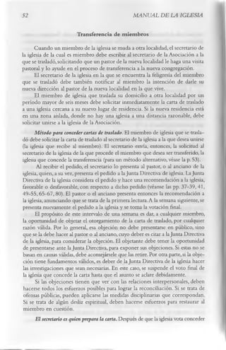 52                                                   MANUAL DE LA IGLESIA

                          Transferencia de m iem bros
       Cuando un miembro de la iglesia se muda a otra localidad, el secretario de
la iglesia de la cual es miembro debe escribir al secretario de la Asociación a la
que se trasladó, solicitando que un pastor de la nueva localidad le haga una visita
pastoral y lo ayude en el proceso de transferencia a la nueva congregación.
       El secretario de la iglesia en la que se encuentra la feligresía del miembro
que se trasladó debe también notificar al miembro la intención de darle su
nueva dirección al pastor de la nueva localidad en la que vive.
       El miembro de iglesia que traslada su domicilio a otra localidad por un
período mayor de seis meses debe solicitar inmediatamente la carta de traslado
a una iglesia cercana a su nuevo lugar de residencia. Si la nueva residencia está
en una zona aislada, donde no hay una iglesia a una distancia razonable, debe
solicitar unirse a la iglesia de la Asociación.
       Método para conceder cartas de traslado. El miembro de iglesia que se trasla­
dó debe solicitar la carta de traslado al secretario de la iglesia a la que desea unirse
 (la iglesia que recibe al miembro). El secretario envía, entonces, la solicitud al
secretario de la iglesia de la que procede el miembro que desea ser transferido, la
iglesia que concede la transferencia (para un método alternativo, véase la p. 53).
        Al recibir el pedido, el secretario lo presenta al pastor, o al anciano de la
iglesia, quien, a su vez, presenta el pedido a la Junta Directiva de iglesia. La Junta
Directiva de la iglesia considera el pedido y hace una recomendación a la iglesia,
favorable o desfavorable, con respecto a dicho pedido (véanse las pp. 37-39, 41,
 49-55, 65-67, 80). El pastor o el anciano presenta entonces la recomendación a
la iglesia, anunciando que se trata de la primera lectura. A la semana siguiente, se
presenta nuevamente el pedido a la iglesia y se toma la votación final.
       El propósito de este intervalo de una semana es dar, a cualquier miembro,
 la oportunidad de objetar el otorgamiento de la carta de traslado, por cualquier
 razón válida. Por lo general, esa objeción no debe presentarse en público, sino
 que se la debe hacer al pastor o al anciano, cuyo deber es citar a la Junta Directiva
 de la iglesia, para considerar la objeción. El objetante debe tener la oportunidad
 de presentarse ante la Junta Directiva, para exponer sus objeciones. Si estas no se
 basan en causas válidas, debe aconsejársele que las retire. Por otra parte, si la obje­
 ción tiene fundamentos válidos, es deber de la Junta Directiva de la iglesia hacer
 las investigaciones que sean necesarias. En este caso, se suspende el voto final de
 la iglesia que concede la carta hasta que el asunto se aclare debidamente.
        Si las objeciones tienen que ver con las relaciones interpersonales, deben
 hacerse todos los esfuerzos posibles para lograr la reconciliación. Si se trata de
 ofensas públicas, pueden aplicarse las medidas disciplinarias que correspondan.
 Si se trata de algún desliz espiritual, deben hacerse esfuerzos para restaurar al
 miembro en cuestión.
        El secretario es quien prepara la carta. Después de que la iglesia vota conceder
 