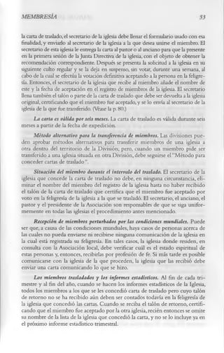MEMBRESÍA                                                                              53

la carta de traslado, el secretario de la iglesia debe llenar el formulario usado con esa
finalidad, y enviarlo al secretario de la iglesia a la que desea unirse el miembro. El
secretario de esta iglesia le entrega la carta al pastor o al anciano para que la presente
en la primera sesión de la Junta Directiva de la iglesia, con el objeto de obtener la
recomendación correspondiente. Después se presenta la solicitud a la iglesia en su
siguiente culto regular y se la deja en suspenso, sin votar, durante una semana, al
cabo de la cual se efectúa la votación definitiva aceptando a la persona en la feligre­
sía. Entonces, el secretario de la iglesia que recibe al miembro añade el nombre de
este y la fecha de aceptación en el registro de miembros de la iglesia. El secretario
llena también el talón o parte de la carta de traslado que debe ser devuelta a la iglesia
original, certificando que el miembro fue aceptado, y se lo envía al secretario de la
iglesia de la que fue transferido. (Véase la p. 80.)
      La carta es válida por seis meses. La carta de traslado es válida durante seis
meses a partir de la fecha de expedición.
      Método alternativo para la transferencia de miembros. Las divisiones pue­
den aprobar métodos alternativos para transferir miembros de una iglesia a
otra dentro del territorio de la División; pero, cuando un miembro pide ser
transferido a una iglesia situada en otra División, debe seguirse el “Método para
conceder cartas de traslado”.
       Situación del miembro durante el intervalo del traslado. El secretario de la
iglesia que concede la carta de traslado no debe, en ninguna circunstancia, eli­
minar el nombre del miembro del registro de la iglesia hasta no haber recibido
el talón de la carta de traslado que certifica que el miembro fue aceptado por
voto en la feligresía de la iglesia a la que se trasladó. El secretario, el anciano, el
pastor y el presidente de la Asociación son responsables de que se siga unifor­
memente en todas las iglesias el procedimiento antes mencionado.
      Recepción de miembros perturbados por las condiciones mundiales. Puede
ser que, a causa de las condiciones mundiales, haya casos de personas acerca de
las cuales no pueda enviarse ni recibirse ninguna comunicación de la iglesia en
la cual está registrada su feligresía. En tales casos, la iglesia donde residen, en
consulta con la Asociación local, debe verificar cuál es el estado espiritual de
estas personas y, entonces, recibirlas por profesión de fe. Si más tarde es posible
comunicarse con la iglesia de la que proceden, la iglesia que las recibió debe
enviar una carta comunicando lo que se hizo.
      Los miembros trasladados y los informes estadísticos. Al fin de cada tri­
mestre y al fin del año, cuando se hacen los informes estadísticos de la Iglesia,
todos los miembros a los que se les concedió carta de traslado pero cuyo talón
de retorno no se ha recibido aún deben ser contados todavía en la feligresía de
la iglesia que concedió las cartas. Cuando se reciba el talón de retorno, certifi­
cando que el miembro fue aceptado por la otra iglesia, recién entonces se omite
su nombre de la lista de la iglesia que concedió la carta, y no se lo incluye ya en
el próximo informe estadístico trimestral.
 