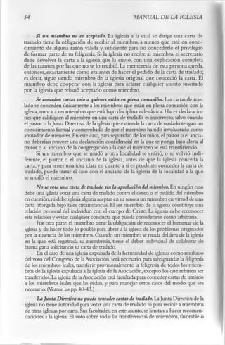 54                                                    MANUAL DE LA IGLESIA

       Si un miembro no es aceptado. La iglesia a la cual se dirige una carta de
traslado tiene la obligación de recibir al miembro, a menos que esté en cono­
cimiento de alguna razón válida y suficiente para no concederle el privilegio
de formar parte de su feligresía. Si la iglesia no recibe al miembro, el secretario
debe devolver la carta a la iglesia que la envió, con una explicación completa
de las razones por las que no se lo recibió. La membresía de esta persona queda,
entonces, exactamente como era antes de hacer el pedido de la carta de traslado;
es decir, sigue siendo miembro de la iglesia original que concedió la carta. El
miembro debe cooperar con la iglesia para aclarar cualquier asunto suscitado
por la iglesia que rehusó aceptarlo como miembro.
       Se conceden cartas solo a quienes están en plena comunión. Las cartas de tras­
lado se conceden únicamente a los miembros que están en plena comunión con la
iglesia, nunca a un miembro que está bajo disciplina eclesiástica. Hacer declaracio­
nes que califiquen al miembro en una carta de traslado es incorrecto, salvo cuando
el pastor o la Junta Directiva de la iglesia que extiende la carta de traslado tengan un
conocimiento factual y comprobado de que el miembro ha sido involucrado como
abusador de menores. En este caso, para seguridad de los niños, el pastor o el ancia­
no deberían proveer una declaración confidencial en la que se ponga bajo alerta al
pastor o al anciano de la congregación a la que el miembro se está transfiriendo.
       Si un miembro que se mudó a otra localidad se enfrió, o se volvió indi­
ferente, el pastor o el anciano de la iglesia, antes de que la iglesia conceda la
carta, y para tener una idea clara en cuanto a si es prudente conceder la carta de
traslado, puede tratar el caso con el anciano de la iglesia de la localidad a la que
se mudó el miembro.
       No se vota una carta de traslado sin la aprobación del miembro. En ningún caso
debe una iglesia votar una carta de traslado contra el deseo o el pedido del miembro
en cuestión, ni debe iglesia alguna aceptar en su seno a un miembro en virtud de una
carta otorgada bajo tales circunstancias. El ser miembro de la iglesia constituye una
relación personal del individuo con el cuerpo de Cristo. La iglesia debe reconocer
esta relación y evitar cualquier conducta que pueda considerarse como arbitraria.
       Por otra parte, el miembro tiene la obligación de reconocer el bienestar de la
iglesia y de hacer todo lo posible para librar a la iglesia de los problemas originados
por la ausencia de los miembros. Cuando un miembro se muda del área de la iglesia
 en la que está registrada su membresía, tiene el deber individual de colaborar de
buena gana solicitando su carta de traslado.
       En el caso de una iglesia expulsada de la hermandad de iglesias como resultado
 del voto del Congreso de la Asociación, será necesario, para salvaguardar la feligresía
 de los miembros leales, transferir provisionalmente la feligresía de todos los miem­
 bros de la iglesia expulsada a la iglesia de la Asociación, excepto los que rehúsen ser
 transferidos. La iglesia de la Asociación está facultada para conceder cartas de traslado
 a los miembros leales que las pidan, y para manejar otros casos del modo que sea
 necesario. (Véanse las pp. 40-43.)
       La Junta Directiva no puede conceder cartas de traslado. La Junta Directiva de la
 iglesia no tiene autoridad para votar una carta de traslado ni para recibir a miembros
 de otras iglesias por carta. Sus facultades, en este asunto, se limitan a hacer recomen­
 daciones a la iglesia. El voto sobre todas las transferencias de miembros, favorable o
 