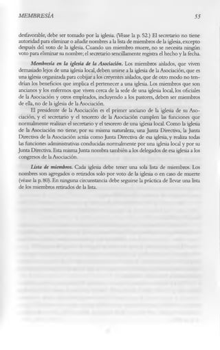 MEMBRESÍA                                                                            55

desfavorable, debe ser tomado por la iglesia. (Véase la p. 52.) El secretario no tiene
autoridad para eliminar o añadir nombres a la lista de miembros de la iglesia, excepto
después del voto de la iglesia. Cuando un miembro muere, no se necesita ningún
voto para eliminar su nombre; el secretario sencillamente registra el hecho y la fecha.
      Membresía en la iglesia de la Asociación. Los miembros aislados, que viven
demasiado lejos de una iglesia local, deben unirse a la iglesia de la Asociación, que es
una iglesia organizada para cobijar a los creyentes aislados, que de otro modo no ten­
drían los beneficios que implica el pertenecer a una iglesia. Los miembros que son
ancianos y los enfermos que viven cerca de la sede de una iglesia local, los oficiales
de la Asociación y otros empleados, incluyendo a los pastores, deben ser miembros
de ella, no de la iglesia de la Asociación.
      El presidente de la Asociación es el primer anciano de la iglesia de su Aso­
ciación, y el secretario y el tesorero de la Asociación cumplen las funciones que
normalmente realizan el secretario y el tesorero de una iglesia local. Como la iglesia
de la Asociación no tiene, por su misma naturaleza, una Junta Directiva, la Junta
Directiva de la Asociación actúa como Junta Directiva de esa iglesia, y realiza todas
las funciones administrativas conducidas normalmente por una iglesia local y por su
Junta Directiva. Esta misma Junta nombra también a los delegados de esa iglesia a los
congresos de la Asociación.
      Usía de miembros. Cada iglesia debe tener una sola lista de miembros. Los
nombres son agregados o retirados solo por voto de la iglesia o en caso de muerte
(véase la p. 80). En ninguna circunstancia debe seguirse la práctica de llevar una lista
de los miembros retirados de la lista.
 