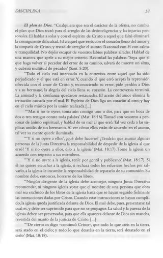 DISCIPLINA                                                                       57

      El plan de Dios. “Cualquiera que sea el carácter de la ofensa, no cambia
el plan que Dios trazó para el arreglo de las desinteligencias y las injurias per­
sonales. El hablar a solas y con el espíritu de Cristo a aquel que faltó eliminará
la consiguiente dificultad. Id a aquel que erró, con el corazón lleno del amor y
la simpatía de Cristo, y tratad de arreglar el asunto. Razonad con él con calma
y tranquilidad. No dejéis escapar de vuestros labios palabras airadas. Hablad de
una manera que apele a su mejor criterio. Recordad las palabras: ‘Sepa que el
que haga volver al pecador del error de su camino, salvará de muerte un alma,
y cubrirá multitud de pecados’ (Sant. 5:20).
      “Todo el cielo está interesado en la entrevista entre aquel que ha sido
peijudicado y el que está en error. Y, cuando el que erró acepta la reprensión
ofrecida con el amor de Cristo y, reconociendo su error, pide perdón a Dios
y a su hermano, la alegría del cielo llena su corazón. La controversia terminó.
La amistad y la confianza quedaron restauradas. El aceite del amor elimina la
irritación causada por el mal. El Espíritu de Dios liga un corazón al otro; y hay
en el cielo música por la unión realizada.[...]
       ‘“Mas si no te oyere, toma aún contigo uno o dos, para que en boca de
dos o tres testigos conste toda palabra’ (Mat. 18:16).Tomad con vosotros a per­
sonas de ánimo espiritual, y hablad de su mal al que erró. Tal vez ceda a las sú­
plicas unidas de sus hermanos. Al ver cómo ellos están de acuerdo en el asunto,
tal vez su mente quede iluminada.
      “‘Y si no oyere a ellos’, ¿qué debe hacerse? ¿Tendrán que asumir algunas
personas de la Junta Directiva la responsabilidad de despedir de la iglesia al que
erró? ‘Y si no oyere a ellos, dilo a la iglesia’ (Mat. 18:17). Tome la iglesia un
acuerdo con respecto a sus miembros.
      “‘Y si no oyere a la iglesia, tenle por gentil y publicano’ (Mat. 18:17). Si
él no quiere escuchar a la iglesia, si rechaza todos los esfuerzos hechos por sal­
varlo, a la iglesia le incumbe la responsabilidad de separarlo de su comunión. Su
nombre debe, entonces, borrarse de los libros.
      “Ningún dirigente de la iglesia debe aconsejar, ninguna Junta Directiva
recomendar, ni ninguna iglesia votar que el nombre de una persona que obra
mal sea excluido de los libros de la iglesia hasta que se hayan seguido fielmente
las instrucciones dadas por Cristo. Cuando estas instrucciones se hayan cumpli­
do, la iglesia queda justificada delante de Dios. El mal debe, pues, presentarse tal
cual es, y debe ser suprimido para que no se propague. La salud y la pureza de la
iglesia deben ser preservadas, para que ella aparezca delante de Dios sin mancha,
revestida del manto de la justicia de Cristo. [...]
      “‘De cierto os digo —   continuó Cristo— que todo lo que atéis en la tierra,
                                                ,
será atado en el cielo; y todo lo que desatéis en la tierra, será desatado en el
cielo’ (Mat. 18:18).
 