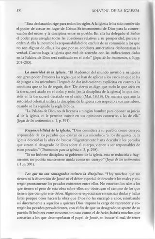 58                                                   MANUAL DE LA IGLESIA

     “Esta declaración rige para todos los siglos. A la iglesia le ha sido conferido
el poder de actuar en lugar de Cristo. Es instrumento de Dios para la conser­
vación del orden y la disciplina entre su pueblo. En ella ha delegado el Señor
el poder para arreglar todas las cuestiones relativas a su prosperidad, pureza y
orden. A ella le incumbe la responsabilidad de excluir de su comunión a los que
no son dignos de ella, a los que por su conducta anticristiana deshonrarían la
verdad. Cuanto haga la iglesia que esté de acuerdo con las indicaciones dadas
en la Palabra de Dios será ratificado en el cielo” (Joyas de los testimonios, t. 3, pp.
201-203).
      La autoridad de la iglesia. “El Redentor del mundo invistió a su iglesia
con gran poder. Presenta las reglas que se han de aplicar a los casos en que se ha
de juzgar a los miembros. Después de dar indicaciones explícitas en cuanto a la
conducta que se ha de seguir, dice: ‘De cierto os digo que todo lo que atéis en
la tierra, será atado en el cielo; y todo [en la disciplina de la iglesia] lo que des­
atéis en la tierra, será desatado en el cielo’ (Mat. 18:18). De manera que aun la
autoridad celestial ratifica la disciplina de la iglesia con respecto a sus miembros,
cuando se ha seguido la regla bíblica.
      “La Palabra de Dios no da licencia a ningún hombre para oponer su juicio
al de la iglesia, ni le permite insistir en sus opiniones contrarias a las de ella”
(Joyas de los testimonios, 1.1, p. 391).
      Responsabilidad de la iglesia. “Dios considera a su pueblo, como cuerpo,
responsable de los pecados que existan en sus miembros. Si los dirigentes de la
iglesia descuidan la obra de buscar diligentemente hasta descubrir los pecados
que atraen el desagrado de Dios sobre el cuerpo, vienen a ser responsables de
estos pecados” ( Testimonios para la iglesia, t. 3, p. 298).
      “Si no hubiese disciplina ni gobierno de la iglesia, esta se reduciría a frag­
mentos; no podría mantenerse unida como un cuerpo” (Joyas de los testimonios,
1.1, p. 391).
      Los que no son consagrados resisten la disciplina. “Hay muchos que no
tienen ni la discreción de Josué ni el deber especial de descubrir los males y co­
rregir prontamente los pecados existentes entre ellos. No estorben los tales a los
que tienen el peso de esta obra sobre ellos; no obstruyan el camino de los que
tienen que cumplir este deber. Algunos se especializan en suscitar dudas y hallar
faltas porque otros hacen la obra que Dios no les encargó a ellos, estorbando
así directamente a aquellos a quienes Dios impuso la carga de reprender y co­
rregir los pecados prevalecientes, con el fin de que su desagrado se aparte de su
pueblo. Si hubiera entre nosotros un caso como el de Acán, habría muchos que
acusarían a los que desempeñaran el papel de Josué, en buscar el mal, de tener
 