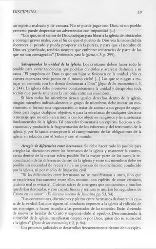DISCIPLINA                                                                      59

un espíritu malvado y de censura. N o se puede jugar con Dios, ni un pueblo
perverso puede despreciar sus advertencias con impunidad [...].
     “Los que, en el temor de Dios, trabajan para librar a la iglesia de obstáculos
y corregir graves males, con el fin de que el pueblo de Dios vea la necesidad de
aborrecer el pecado y pueda prosperar en la pureza, y para que el nombre de
Dios sea glorificado, tendrán siempre que enfrentar resistencias de parte de los
que no son consagrados” (Testimonios para la iglesia, t. 3, p. 299).
      Salvaguardar la unidad de la iglesia. Los cristianos deben hacer todo lo
posible para evitar tendencias que podrían dividirlos y acarrear deshonra a su
causa. “El propósito de Dios es que sus hijos se fusionen en la unidad. ¿No es
vuestra esperanza vivir juntos en el mismo cielo? [...] Los que se niegan a tra­
bajar en armonía con los demás deshonran a Dios” (Joyas de los testimonios, t. 3,
p. 244). La iglesia debe promover constantemente la unidad y desaprobar toda
acción que pueda amenazar la armonía entre sus miembros.
      Si bien todos los miembros tienen iguales derechos dentro de la iglesia,
ningún miembro individualmente, o grupo de miembros, debe iniciar un mo­
vimiento, o formar una organización, o tratar de animar a un grupo de segui­
dores para lograr cualquier objetivo, o para la enseñanza de cualquier doctrina
o mensaje que no estén en armonía con los objetivos religiosos y las enseñanzas
fundamentales de la Iglesia. Tal proceder fomentaría un espíritu faccioso y di-
visionista, y produciría la fragmentación de los esfuerzos y del testimonio de la
iglesia y, por lo tanto, entorpecería el cumplimiento de las obligaciones de la
iglesia en relación con el Señor y con el mundo.
      Arreglo de diferencias entre hermanos. Se debe hacer todo lo posible para
arreglar las disensiones entre los hermanos de la iglesia y mantener la contro­
versia dentro de la menor esfera posible. En la mayor parte de los casos, la re­
conciliación de las diferencias dentro de la iglesia y entre sus miembros debe ser
posible sin necesidad de recurrir ni a un proceso de reconciliación conducido
por la iglesia, ni por medio de litigación civil.
      “Si las dificultades entre hermanos no se manifestaran a otros, sino que
se resolvieran francamente entre ellos mismos, con espíritu de amor cristiano,
¡cuánto mal se evitaría! ¡Cuántas raíces de amargura que contaminan a muchos
quedarían destruidas, y con cuánta fuerza y ternura se unirían los seguidores de
Cristo en su amor!” (El discurso maestro de Jesucristo, pp. 53, 54).
      “Las contenciones, disensiones y pleitos entre hermanos deshonran la cau­
sa de la verdad. Los que siguen tal conducta exponen a la iglesia al ridículo de
sus enemigos, y hacen triunfar a las potestades de las tinieblas. Están abriendo
de nuevo las heridas de Cristo y exponiéndolo al oprobio. Desconociendo la
autoridad de la iglesia, manifiestan desprecio por Dios, quien dio su autoridad
a la iglesia” (Joyas de los testimonios, t. 2, p. 84).
      Los procesos judiciales se desarrollan frecuentemente dentro de un espíri­
 